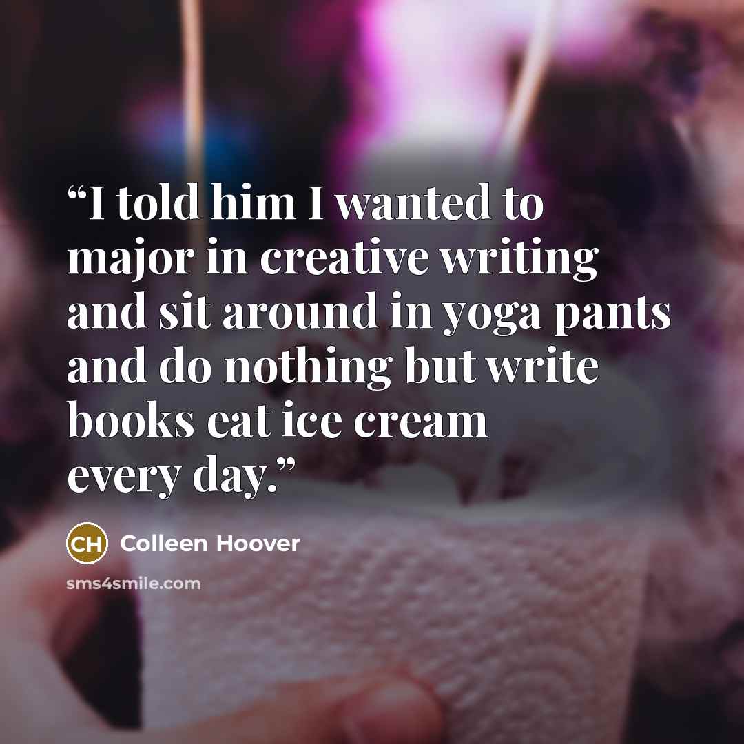 “I told him I wanted to major in creative writing and sit around in yoga pants and do nothing but write books eat ice cream every day.” quote by Colleen Hoover