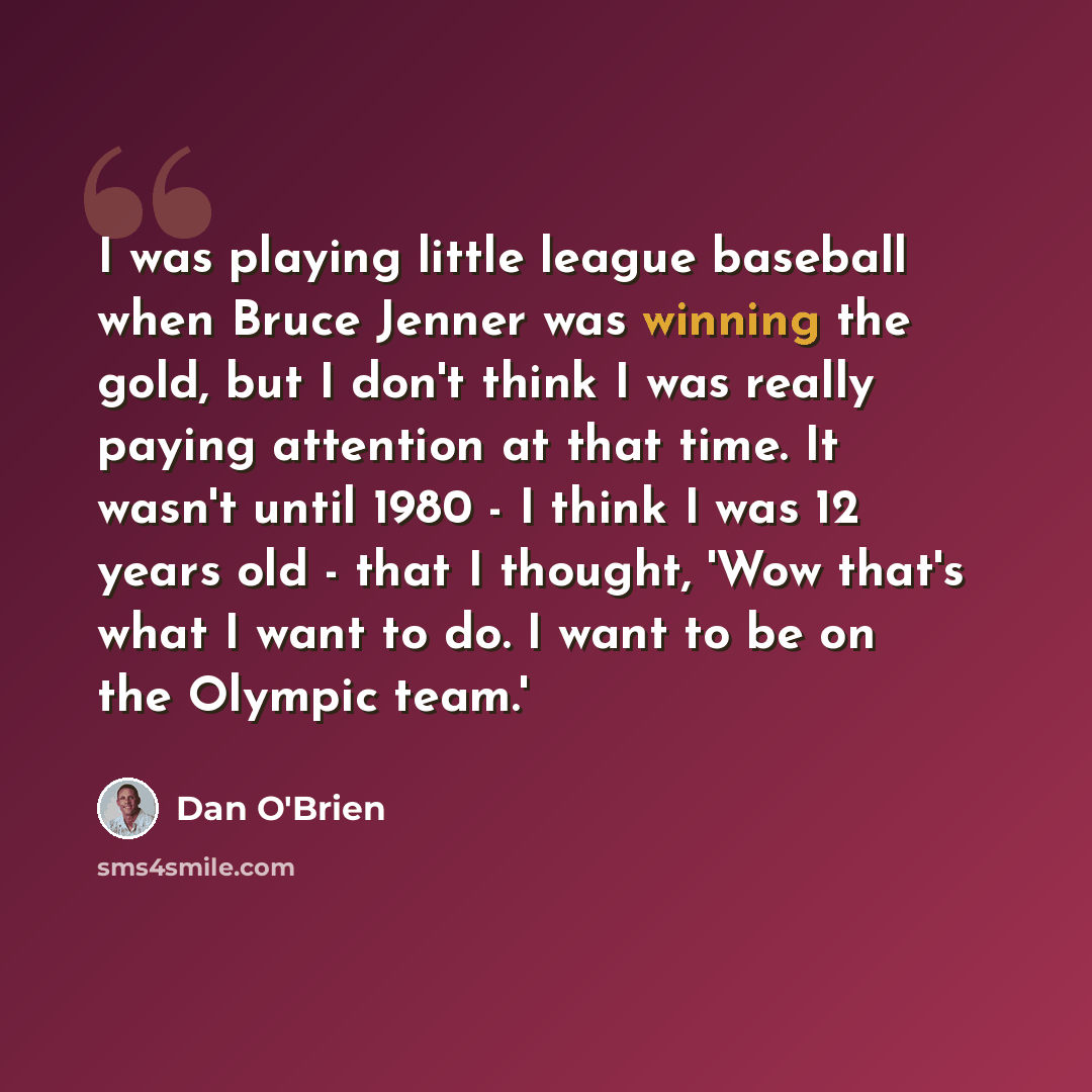 “I was playing little league baseball when Bruce Jenner was winning the gold, but I don't think I was really paying attention at that time. It wasn't until 1980 - I think I was 12 years old - that I thought, 'Wow that's what I want to do. I want to be on the Olympic team.'” quote by Dan O'Brien