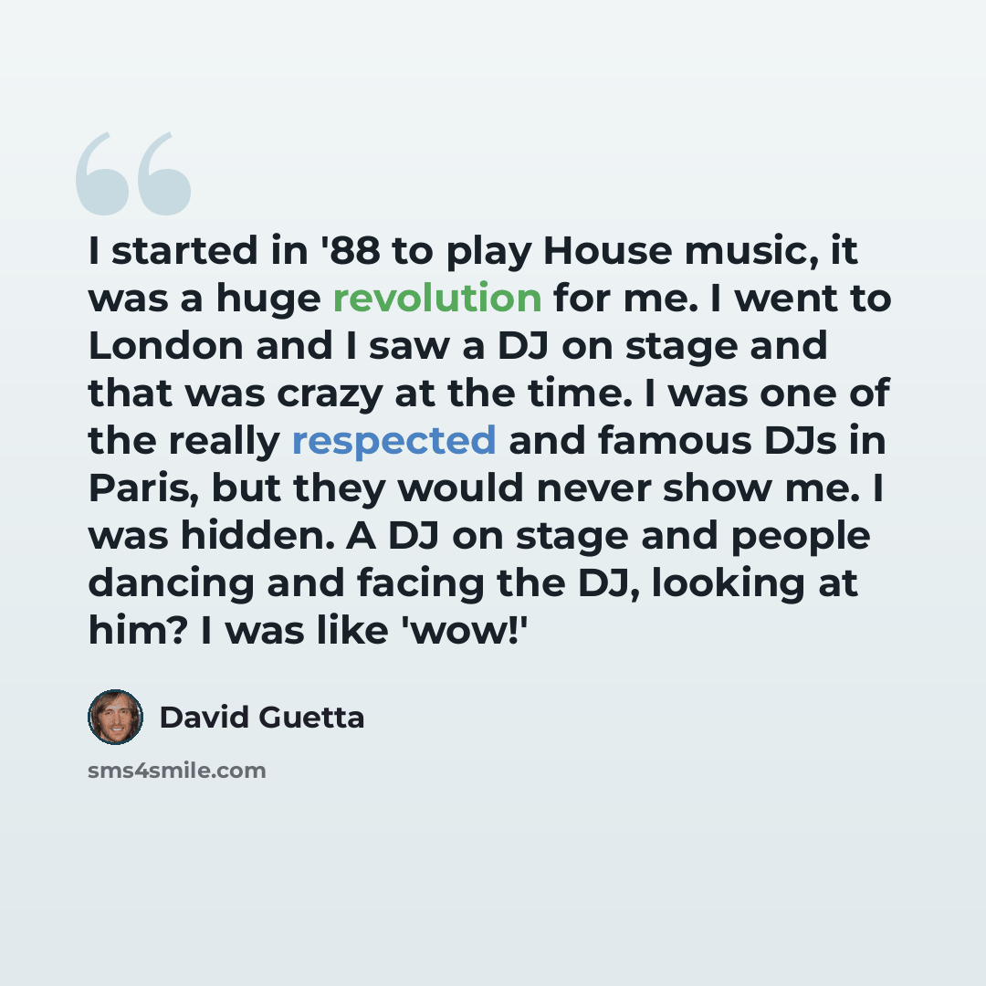 “I started in '88 to play House music, it was a huge revolution for me. I went to London and I saw a DJ on stage and that was crazy at the time. I was one of the really respected and famous DJs in Paris, but they would never show me. I was hidden. A DJ on stage and people dancing and facing the DJ…” quote by David Guetta