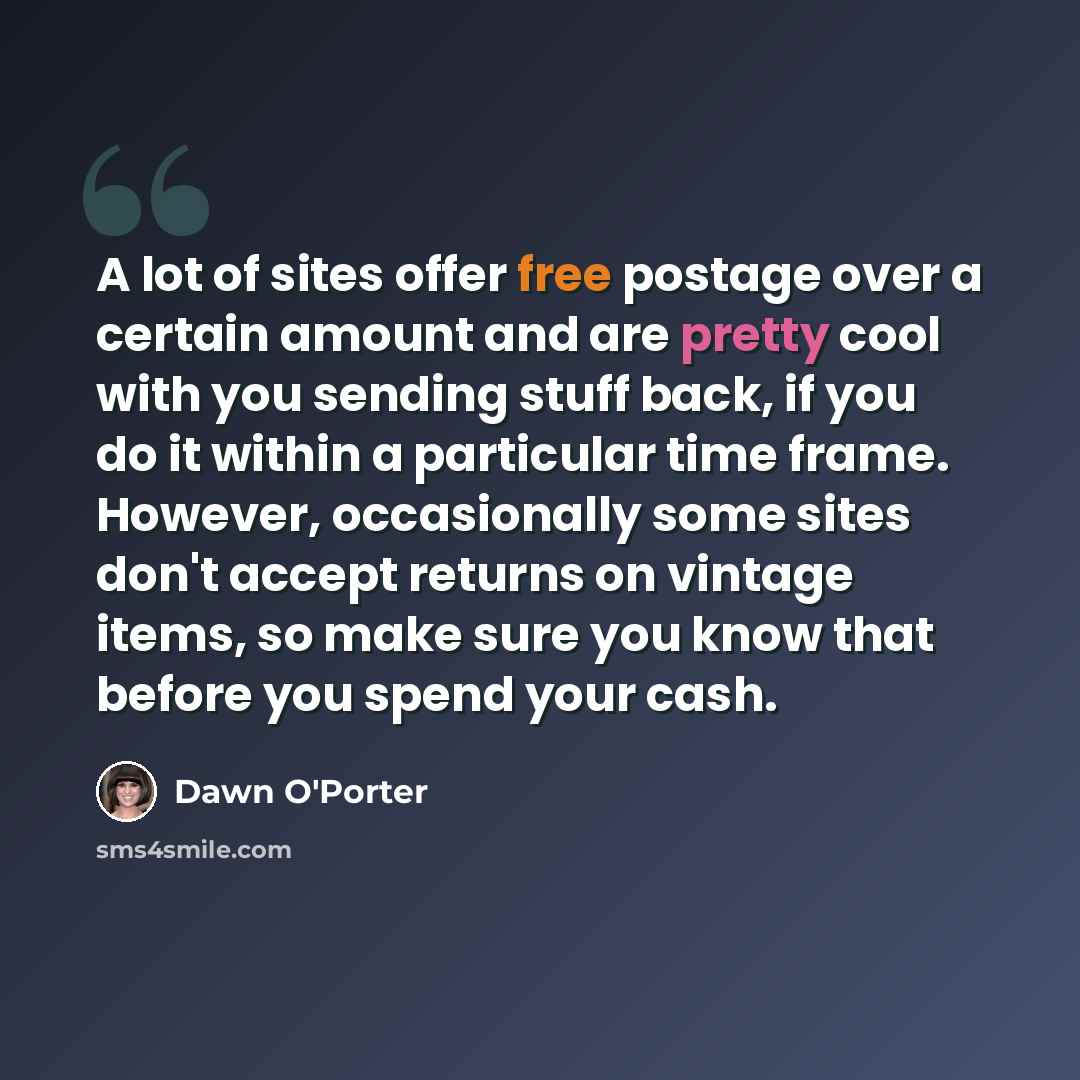 “A lot of sites offer free postage over a certain amount and are pretty cool with you sending stuff back, if you do it within a particular time frame. However, occasionally some sites don't accept returns on vintage items, so make sure you know that before you spend your cash.” quote by Dawn O'Porter