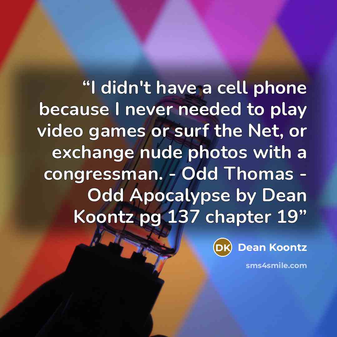 “I didn't have a cell phone because I never needed to play video games or surf the Net, or exchange nude photos with a congressman. - Odd Thomas - Odd Apocalypse by Dean Koontz pg 137 chapter 19” quote by Dean Koontz