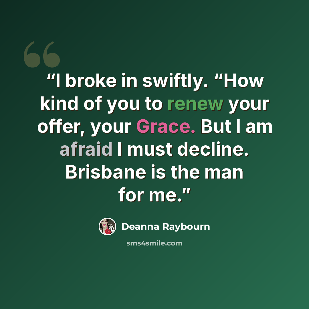 “I broke in swiftly. “How kind of you to renew your offer, your Grace. But I am afraid I must decline. Brisbane is the man for me.” quote by Deanna Raybourn