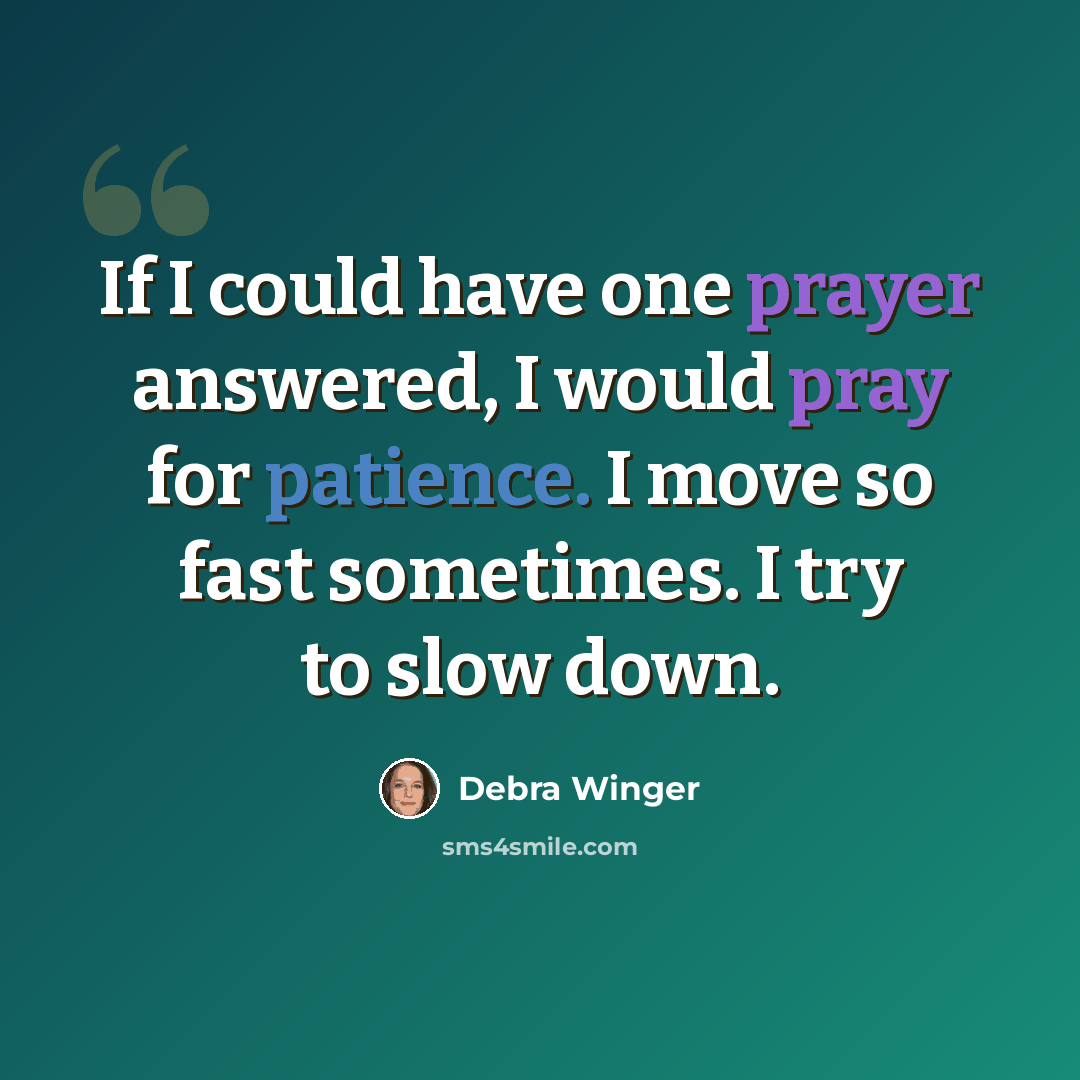 “If I could have one prayer answered, I would pray for patience. I move so fast sometimes. I try to slow down.” quote by Debra Winger