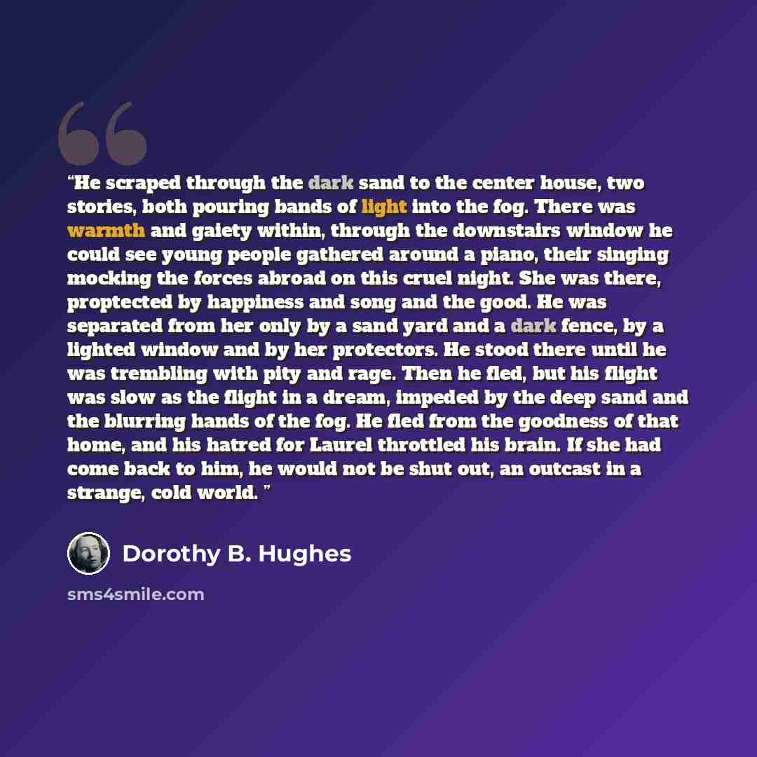 “He scraped through the dark sand to the center house, two stories, both pouring bands of light into the fog. There was warmth and gaiety within, through the downstairs window he could see young people gathered around a piano, their singing mocking the forces abroad on this cruel night. She was…” quote by Dorothy B. Hughes
