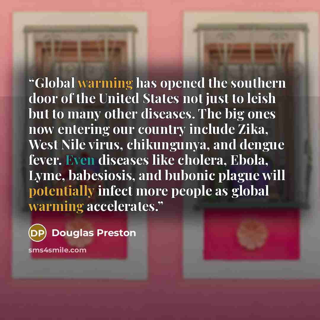 “Global warming has opened the southern door of the United States not just to leish but to many other diseases. The big ones now entering our country include Zika, West Nile virus, chikungunya, and dengue fever. Even diseases like cholera, Ebola, Lyme, babesiosis, and bubonic plague will…” quote by Douglas Preston