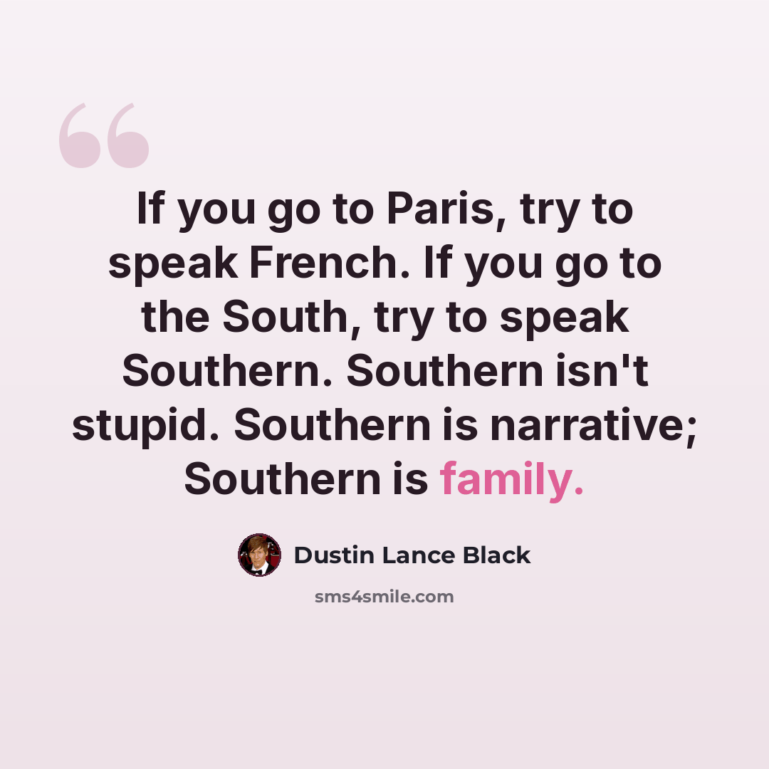 “If you go to Paris, try to speak French. If you go to the South, try to speak Southern. Southern isn't stupid. Southern is narrative; Southern is family.” quote by Dustin Lance Black