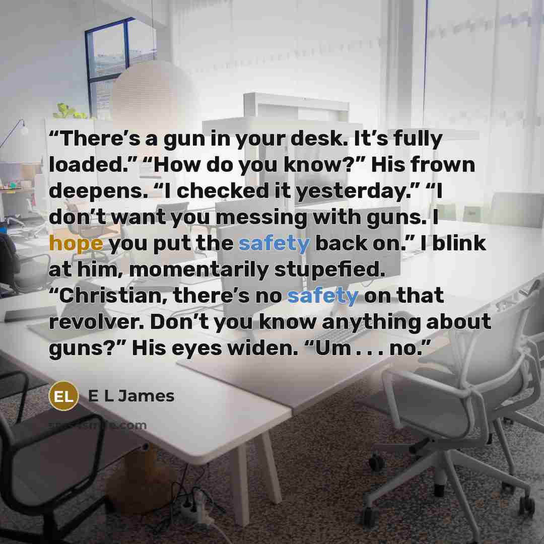 “There’s a gun in your desk. It’s fully loaded.” “How do you know?” His frown deepens. “I checked it yesterday.” “I don’t want you messing with guns. I hope you put the safety back on.” I blink at him, momentarily stupefied. “Christian, there’s no safety on that revolver. Don’t you know anything…” quote by E L James
