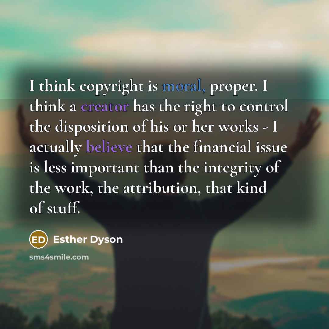 “I think copyright is moral, proper. I think a creator has the right to control the disposition of his or her works - I actually believe that the financial issue is less important than the integrity of the work, the attribution, that kind of stuff.” quote by Esther Dyson