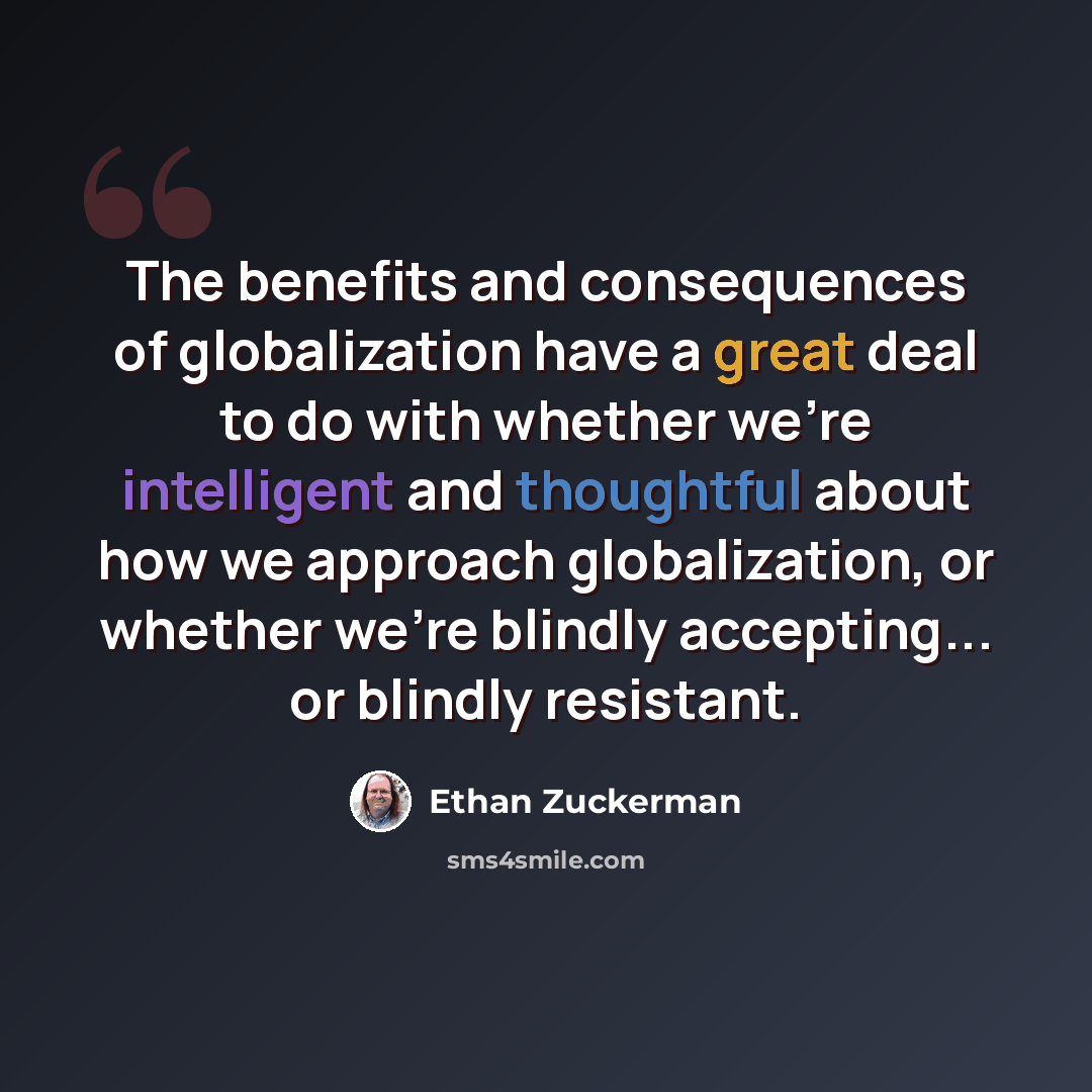 “The benefits and consequences of globalization have a great deal to do with whether we're intelligent and thoughtful about how we approach globalization, or whether we're blindly accepting... or blindly resistant.” quote by Ethan Zuckerman