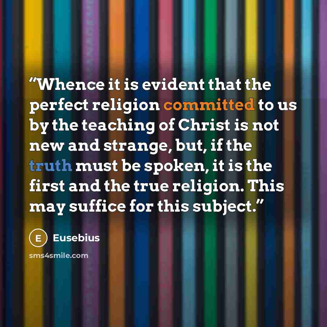 “Whence it is evident that the perfect religion committed to us by the teaching of Christ is not new and strange, but, if the truth must be spoken, it is the first and the true religion. This may suffice for this subject.” quote by Eusebius