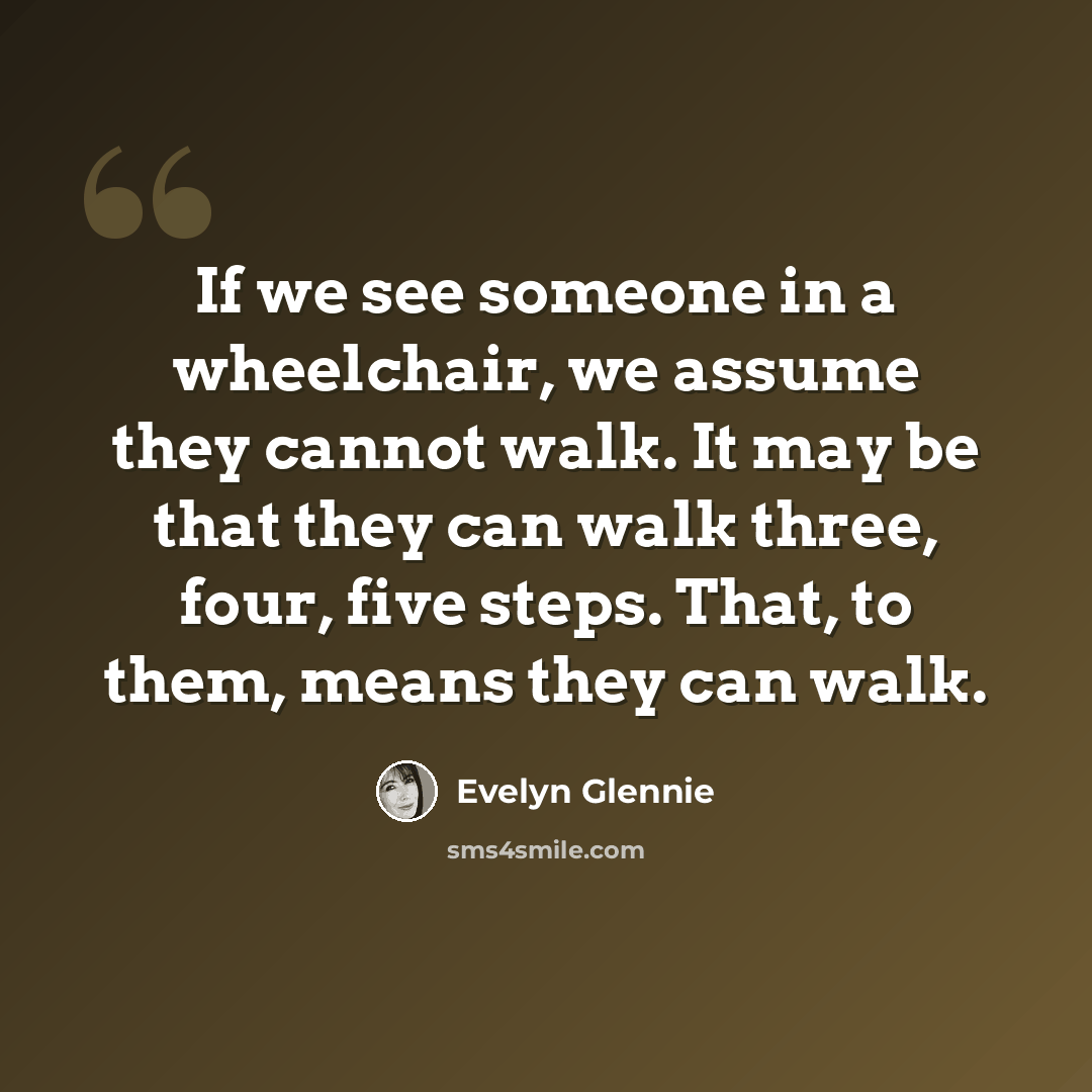 “If we see someone in a wheelchair, we assume they cannot walk. It may be that they can walk three, four, five steps. That, to them, means they can walk.” quote by Evelyn Glennie