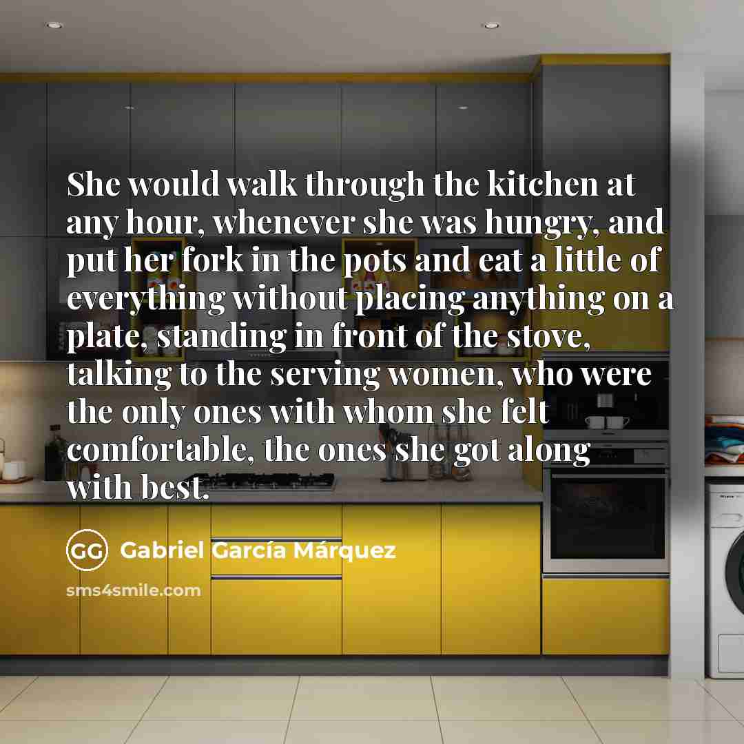 “She would walk through the kitchen at any hour, whenever she was hungry, and put her fork in the pots and eat a little of everything without placing anything on a plate, standing in front of the stove, talking to the serving women, who were the only ones with whom she felt comfortable, the ones…” quote by Gabriel Garcia Marquez