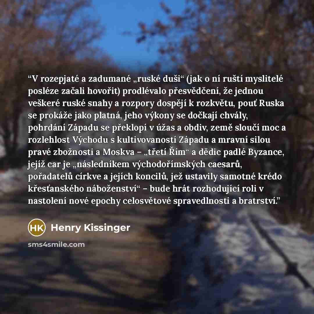 “V rozepjaté a zadumané „ruské duši“ (jak o ní ruští myslitelé posléze začali hovořit) prodlévalo přesvědčení, že jednou veškeré ruské snahy a rozpory dospějí k rozkvětu, pouť Ruska se prokáže jako platná, jeho výkony se dočkají chvály, pohrdání Západu se překlopí v úžas a obdiv, země sloučí moc a…” quote by Henry Kissinger