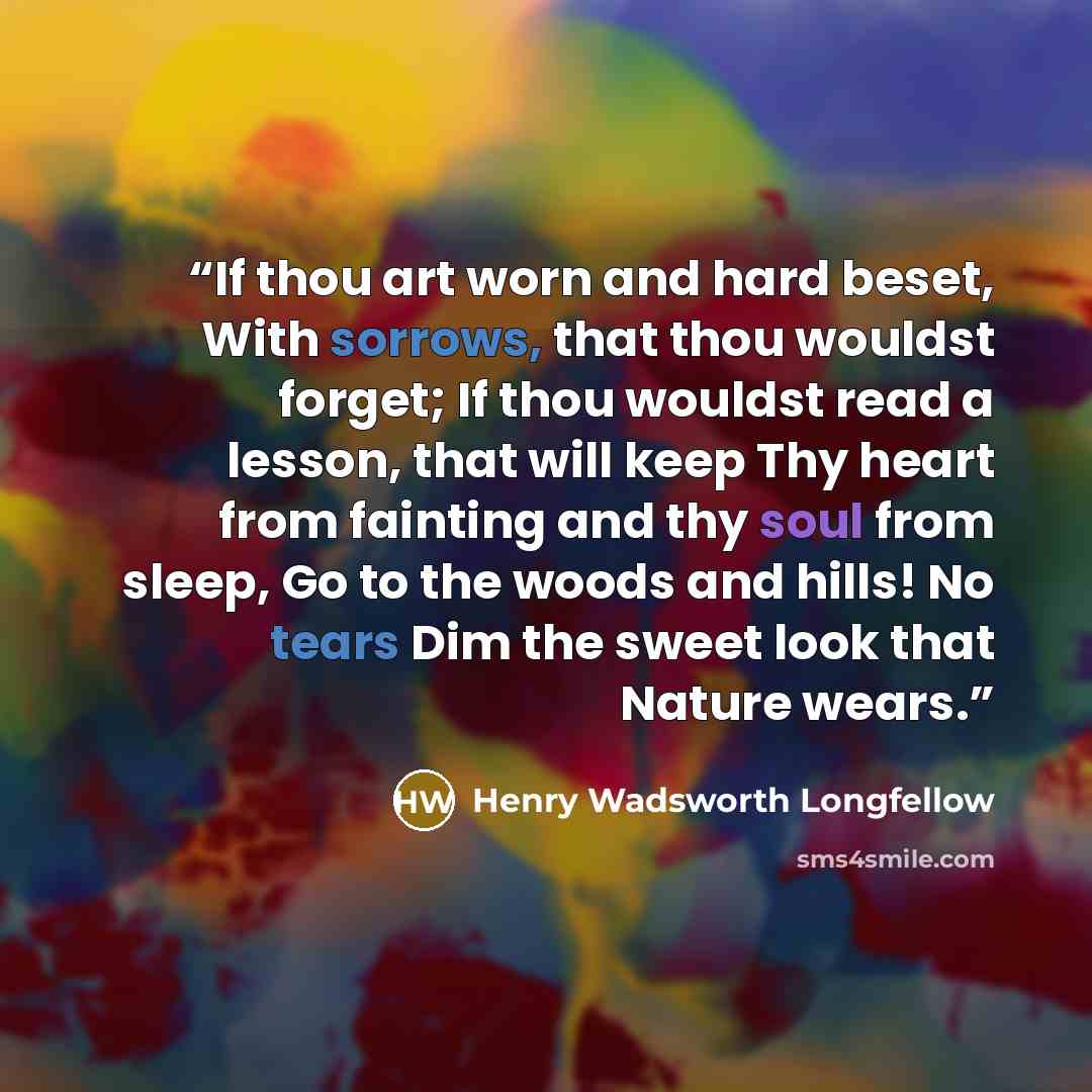 “If thou art worn and hard beset, With sorrows, that thou wouldst forget; If thou wouldst read a lesson, that will keep Thy heart from fainting and thy soul from sleep, Go to the woods and hills! No tears Dim the sweet look that Nature wears.” quote by Henry Wadsworth Longfellow