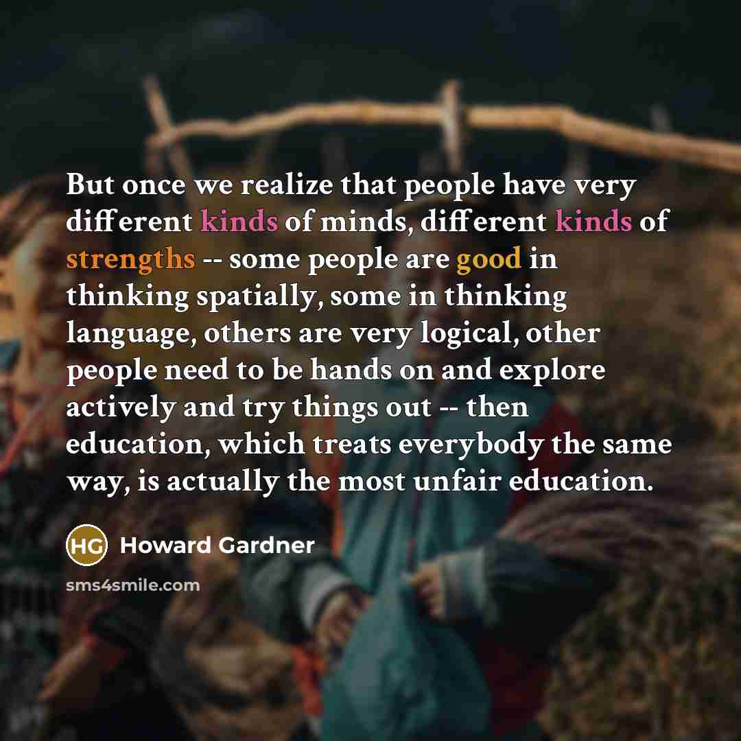 “But once we realize that people have very different kinds of minds, different kinds of strengths -- some people are good in thinking spatially, some in thinking language, others are very logical, other people need to be hands on and explore actively and try things out -- then education, which…” quote by Howard Gardner