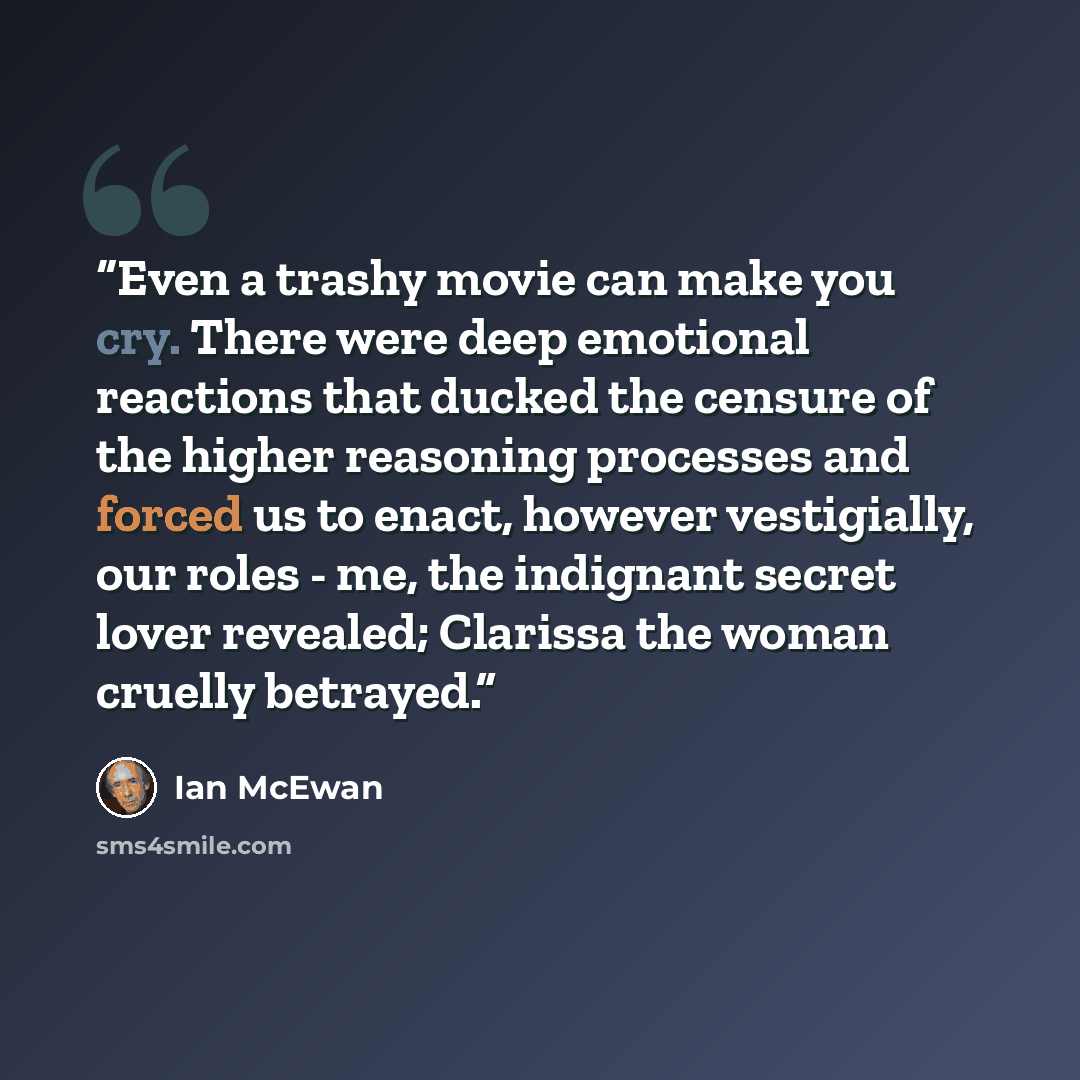 “Even a trashy movie can make you cry. There were deep emotional reactions that ducked the censure of the higher reasoning processes and forced us to enact, however vestigially, our roles - me, the indignant secret lover revealed; Clarissa the woman cruelly betrayed.” quote by Ian McEwan
