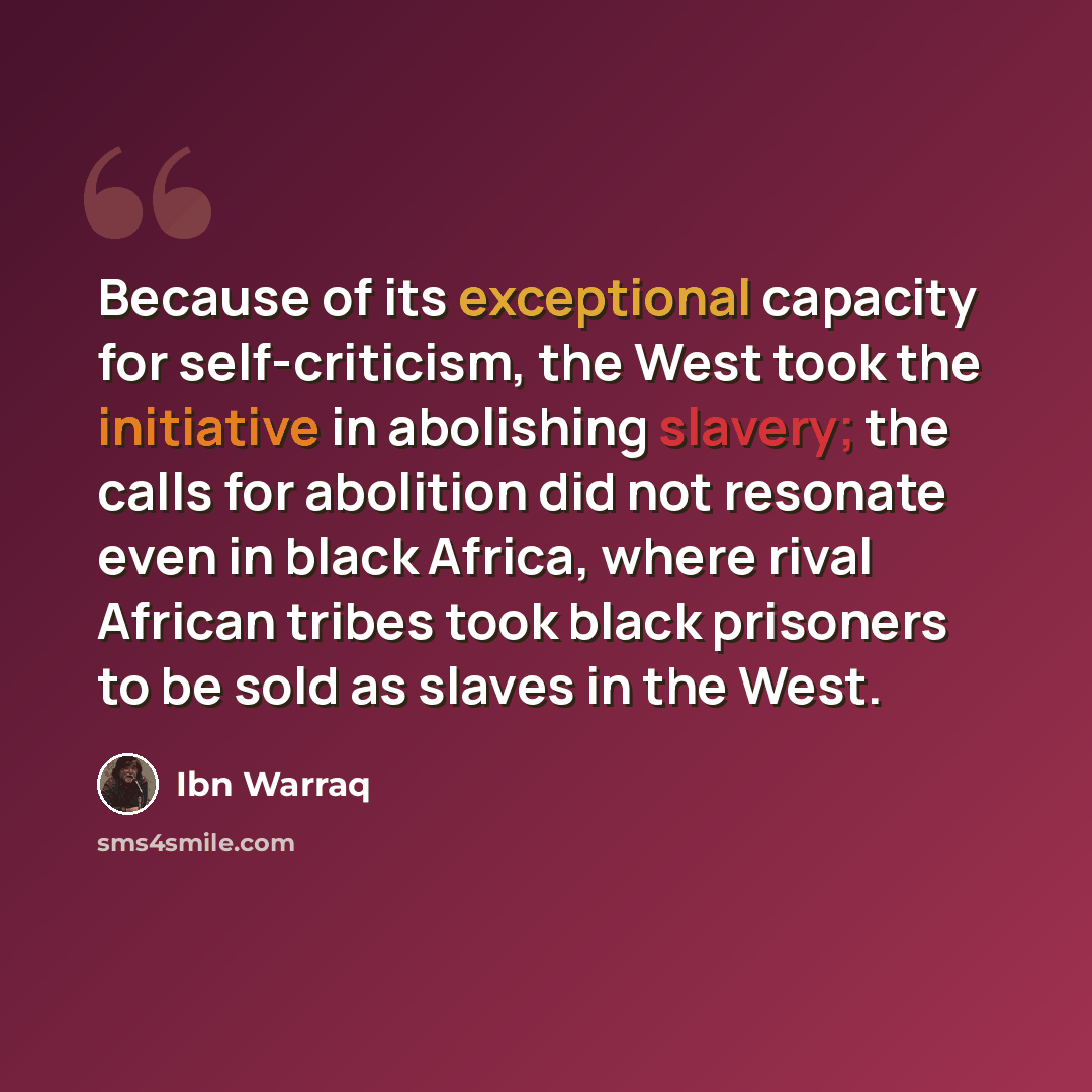“Because of its exceptional capacity for self-criticism, the West took the initiative in abolishing slavery; the calls for abolition did not resonate even in black Africa, where rival African tribes took black prisoners to be sold as slaves in the West.” quote by Ibn Warraq