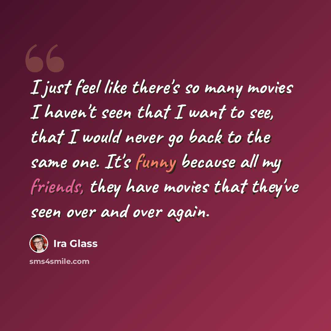 “I just feel like there's so many movies I haven't seen that I want to see, that I would never go back to the same one. It's funny because all my friends, they have movies that they've seen over and over again.” quote by Ira Glass