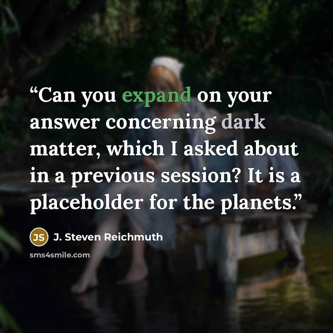 “Can you expand on your answer concerning dark matter, which I asked about in a previous session? It is a placeholder for the planets.” quote by J. Steven Reichmuth