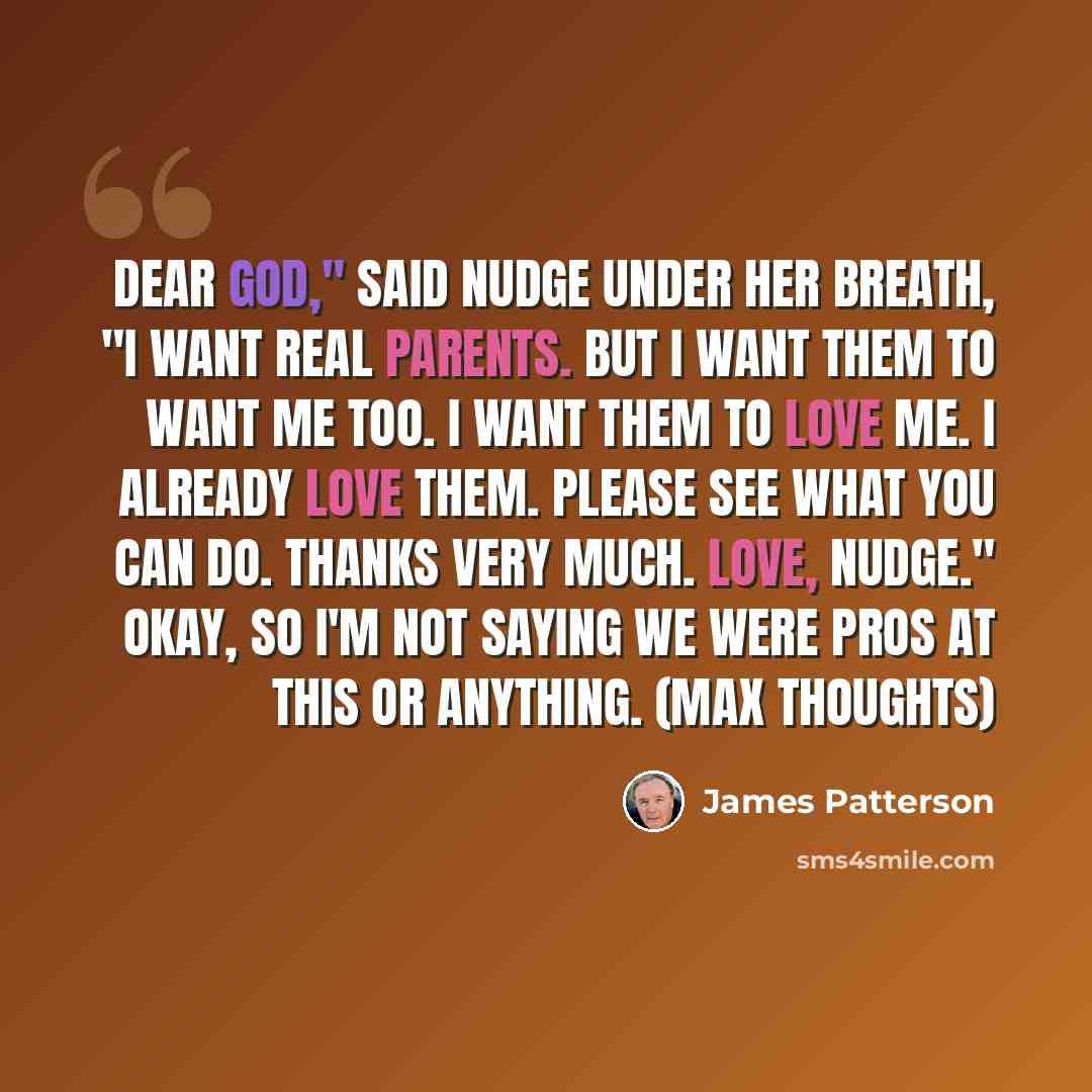 “Dear God," said Nudge under her breath, "I want real parents. But I want them to want me too. I want them to love me. I already love them. Please see what you can do. Thanks very much. Love, Nudge." Okay, so I'm not saying we were pros at this or anything. (Max thoughts)” quote by James Patterson