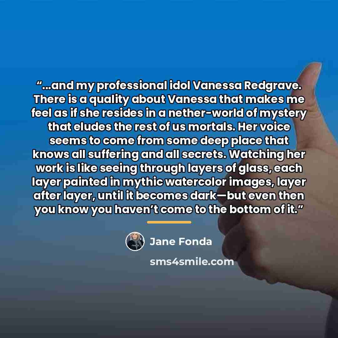“...and my professional idol Vanessa Redgrave. There is a quality about Vanessa that makes me feel as if she resides in a nether-world of mystery that eludes the rest of us mortals. Her voice seems to come from some deep place that knows all suffering and all secrets. Watching her work is like…” quote by Jane Fonda
