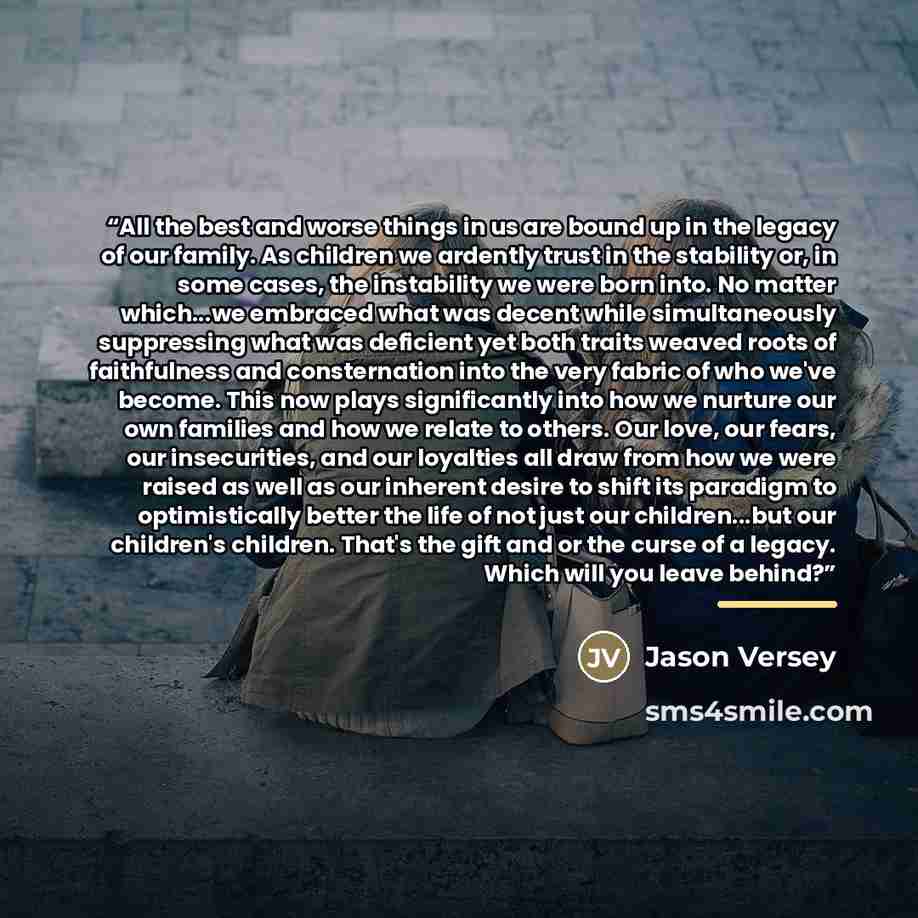 “All the best and worse things in us are bound up in the legacy of our family. As children we ardently trust in the stability or, in some cases, the instability we were born into. No matter which...we embraced what was decent while simultaneously suppressing what was deficient yet both traits…” quote by Jason Versey