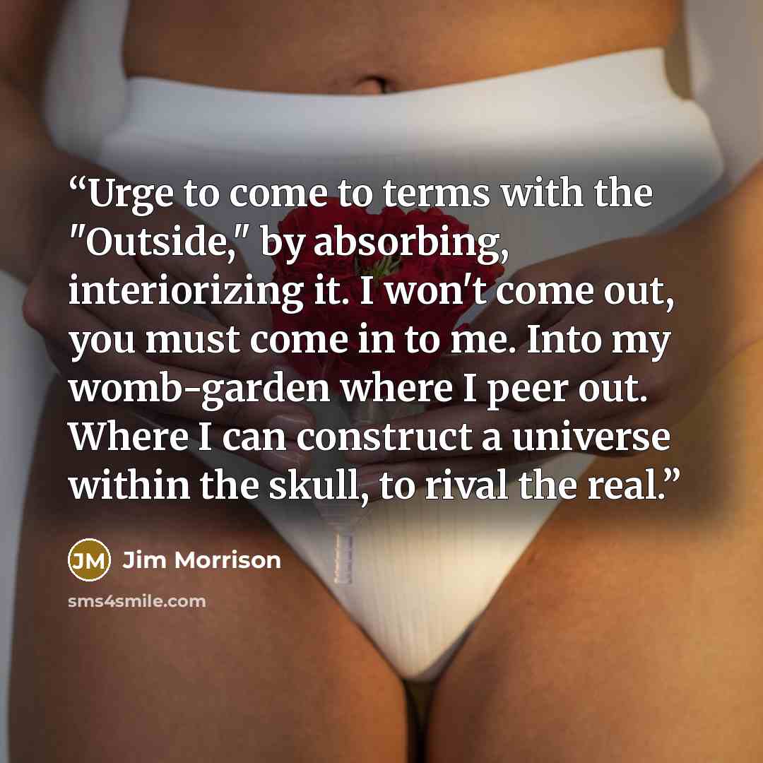“Urge to come to terms with the "Outside," by absorbing, interiorizing it. I won't come out, you must come in to me. Into my womb-garden where I peer out. Where I can construct a universe within the skull, to rival the real.” quote by Jim Morrison