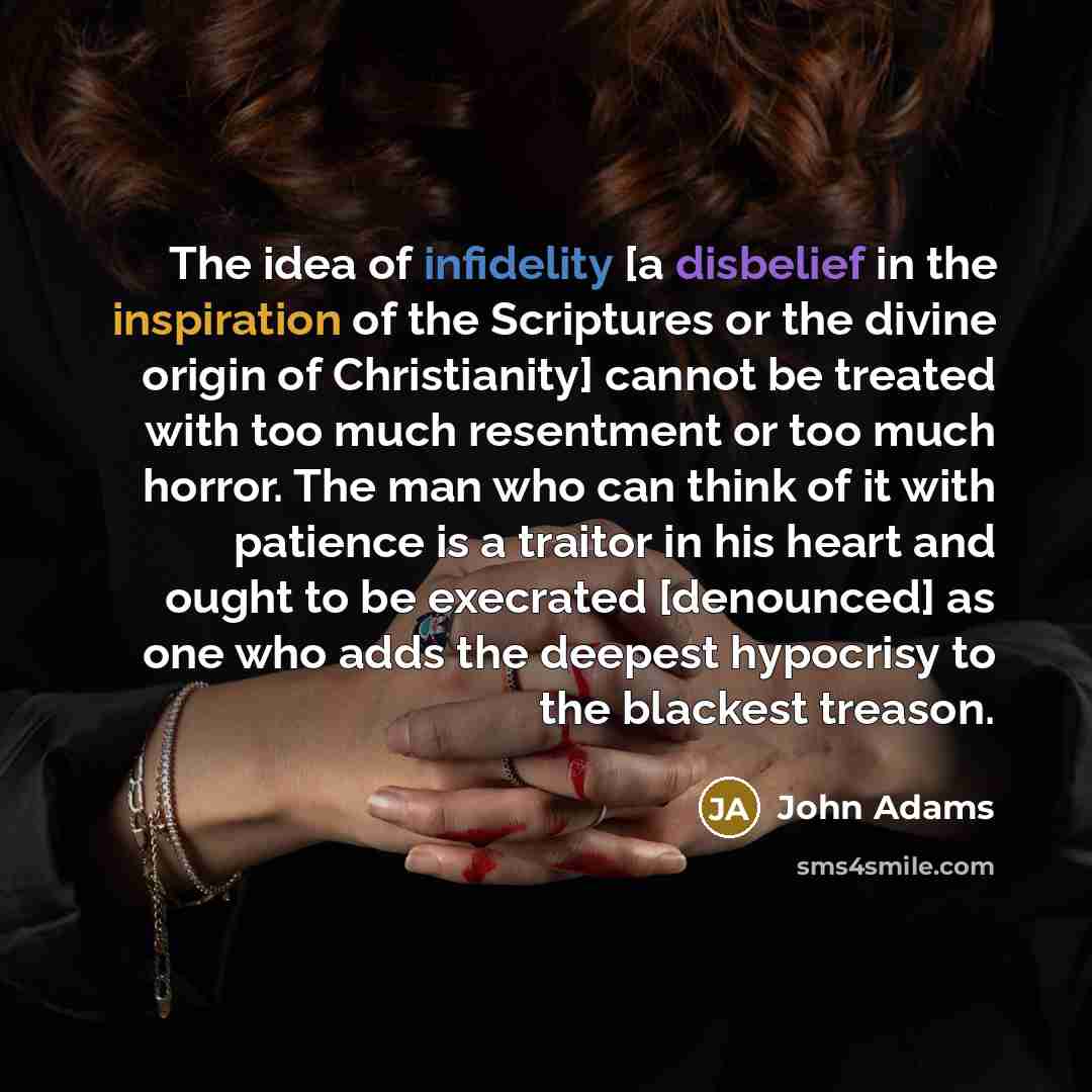 “The idea of infidelity [a disbelief in the inspiration of the Scriptures or the divine origin of Christianity] cannot be treated with too much resentment or too much horror. The man who can think of it with patience is a traitor in his heart and ought to be execrated [denounced] as one who adds…” quote by John Adams