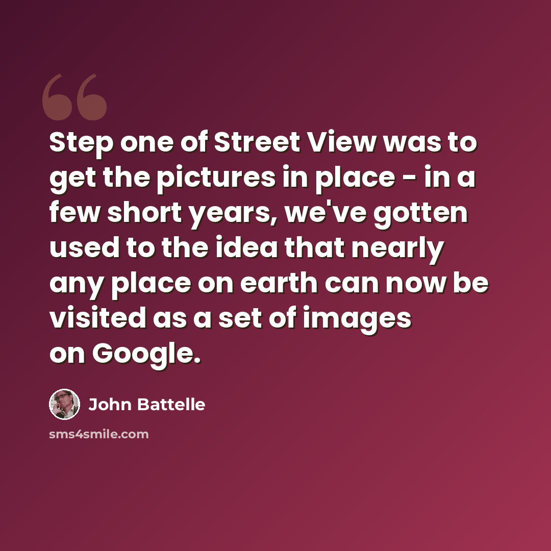 “Step one of Street View was to get the pictures in place - in a few short years, we've gotten used to the idea that nearly any place on earth can now be visited as a set of images on Google.” quote by John Battelle
