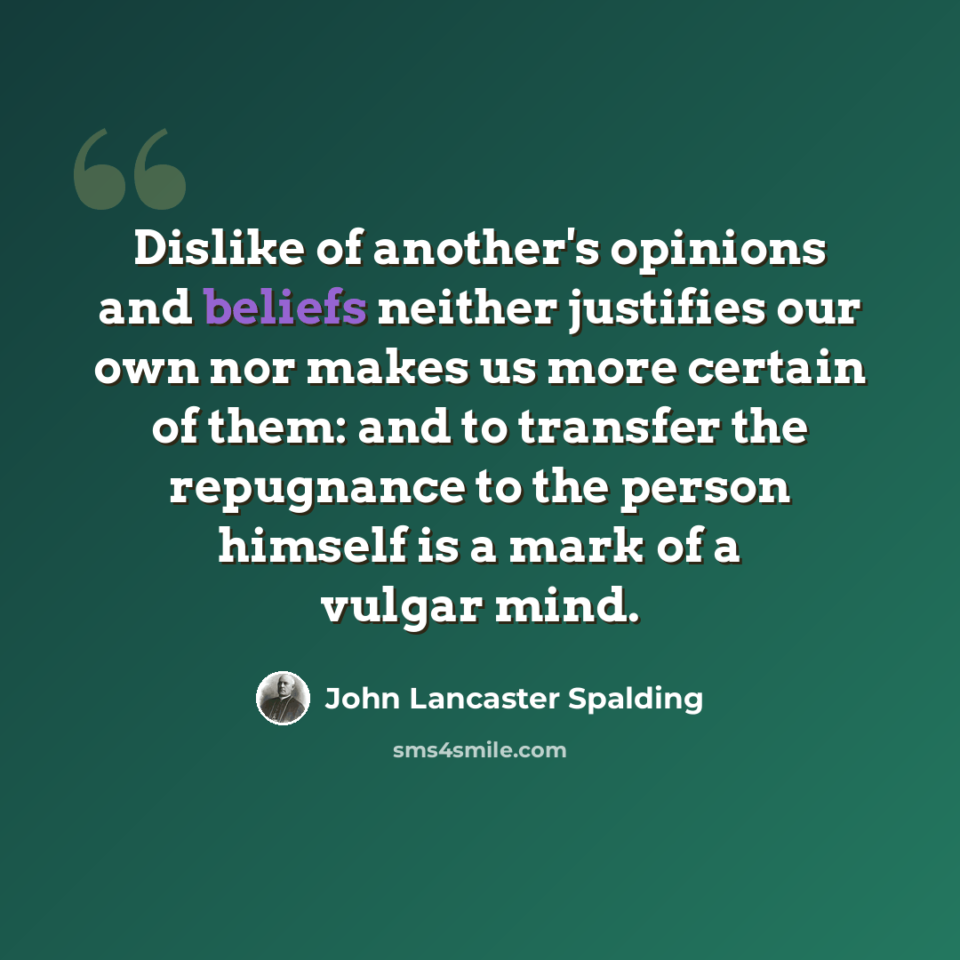 “Dislike of another's opinions and beliefs neither justifies our own nor makes us more certain of them: and to transfer the repugnance to the person himself is a mark of a vulgar mind.” quote by John Lancaster Spalding