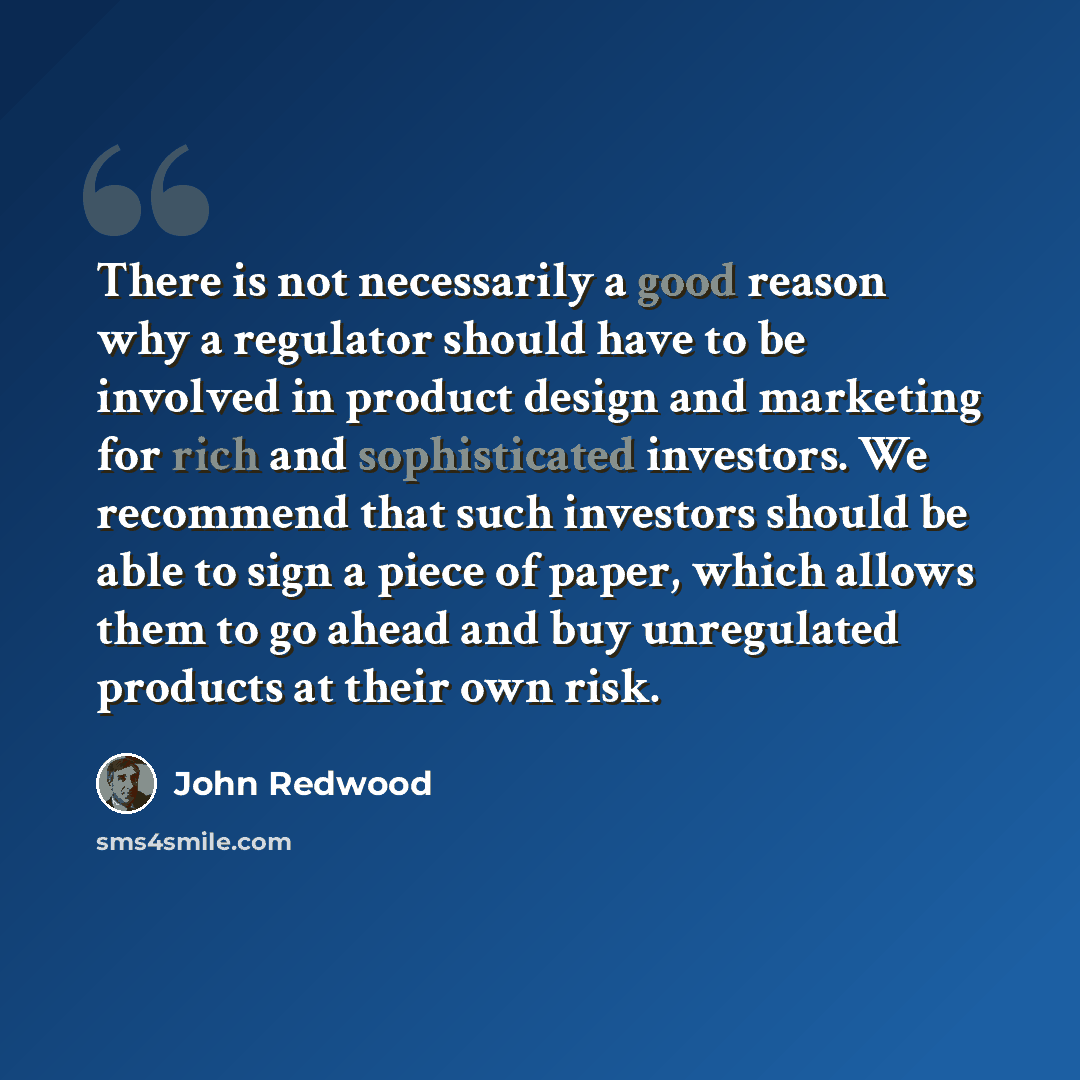 “There is not necessarily a good reason why a regulator should have to be involved in product design and marketing for rich and sophisticated investors. We recommend that such investors should be able to sign a piece of paper, which allows them to go ahead and buy unregulated products at their own…” quote by John Redwood