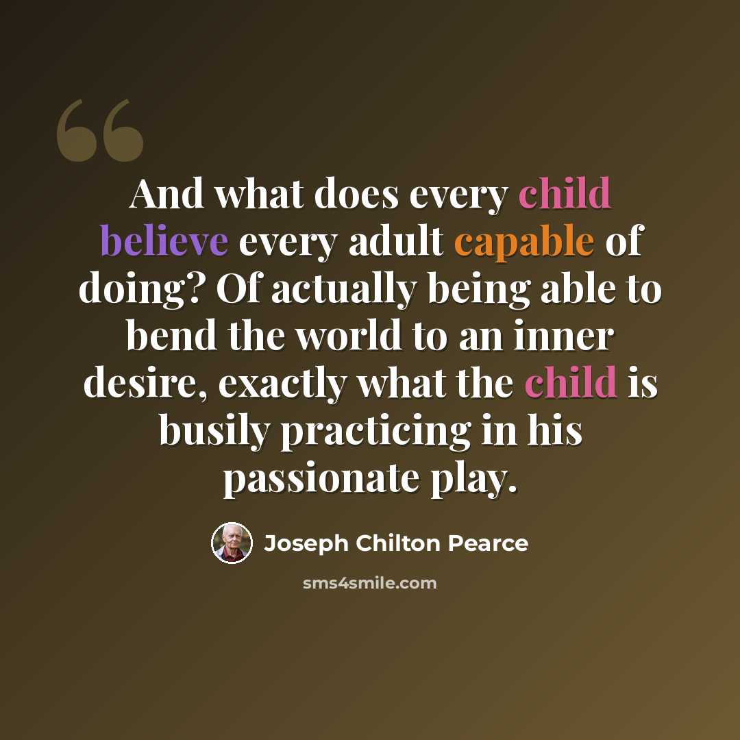 “And what does every child believe every adult capable of doing? Of actually being able to bend the world to an inner desire, exactly what the child is busily practicing in his passionate play.” quote by Joseph Chilton Pearce