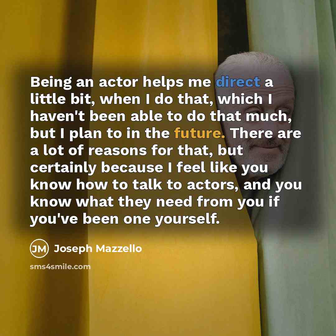 “Being an actor helps me direct a little bit, when I do that, which I haven't been able to do that much, but I plan to in the future. There are a lot of reasons for that, but certainly because I feel like you know how to talk to actors, and you know what they need from you if you've been one…” quote by Joseph Mazzello