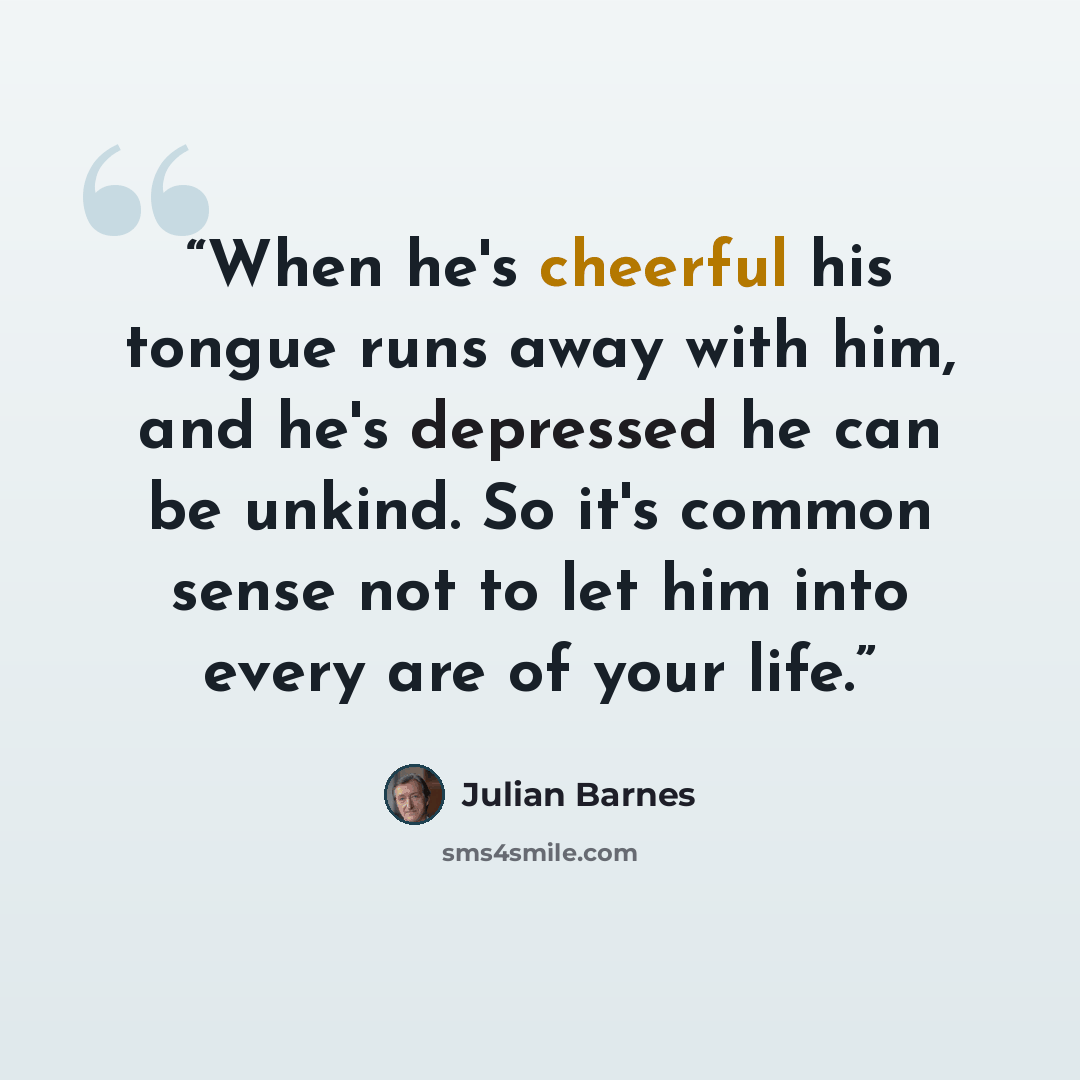 “When he's cheerful his tongue runs away with him, and he's depressed he can be unkind. So it's common sense not to let him into every are of your life.” quote by Julian Barnes