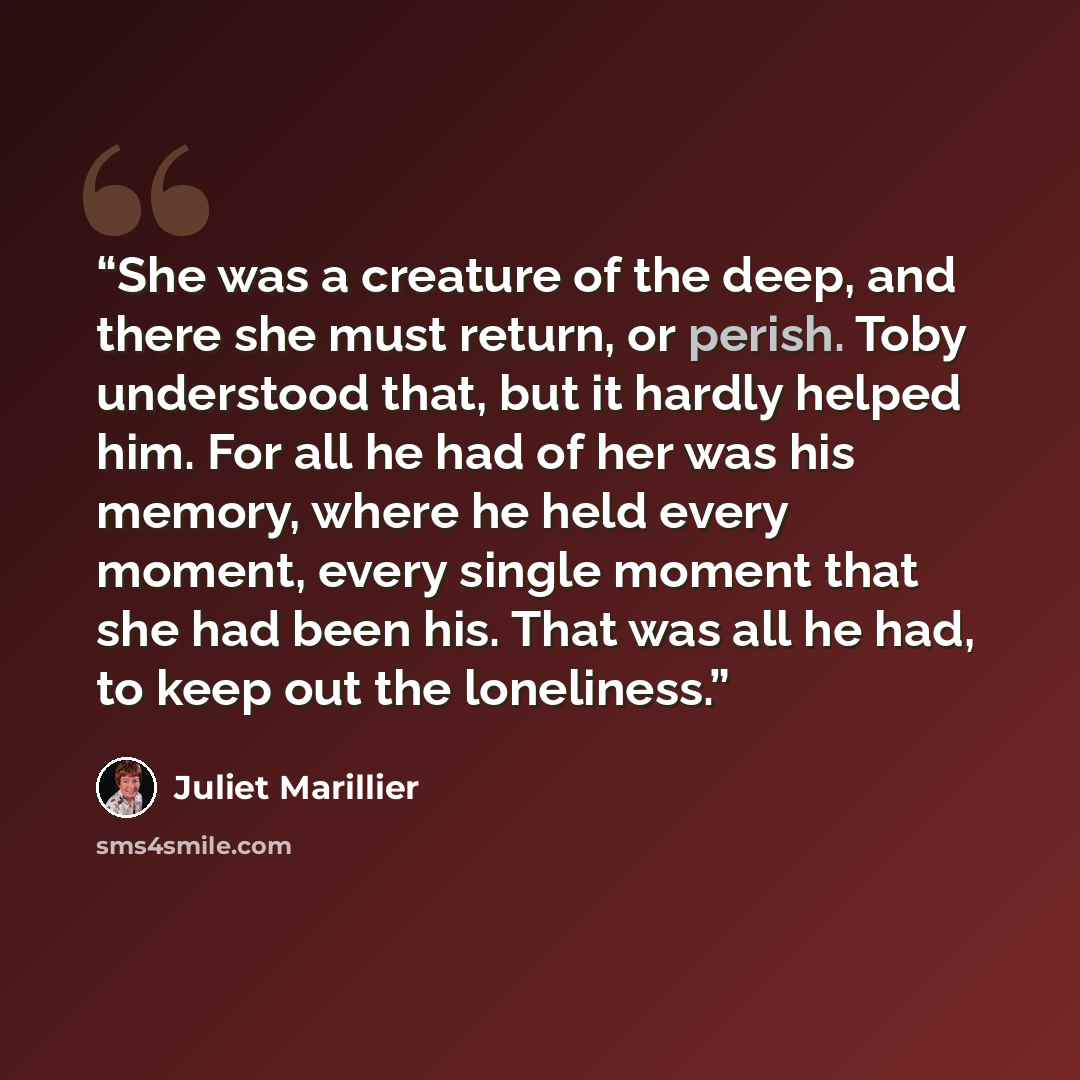 “She was a creature of the deep, and there she must return, or perish. Toby understood that, but it hardly helped him. For all he had of her was his memory, where he held every moment, every single moment that she had been his. That was all he had, to keep out the loneliness.” quote by Juliet Marillier