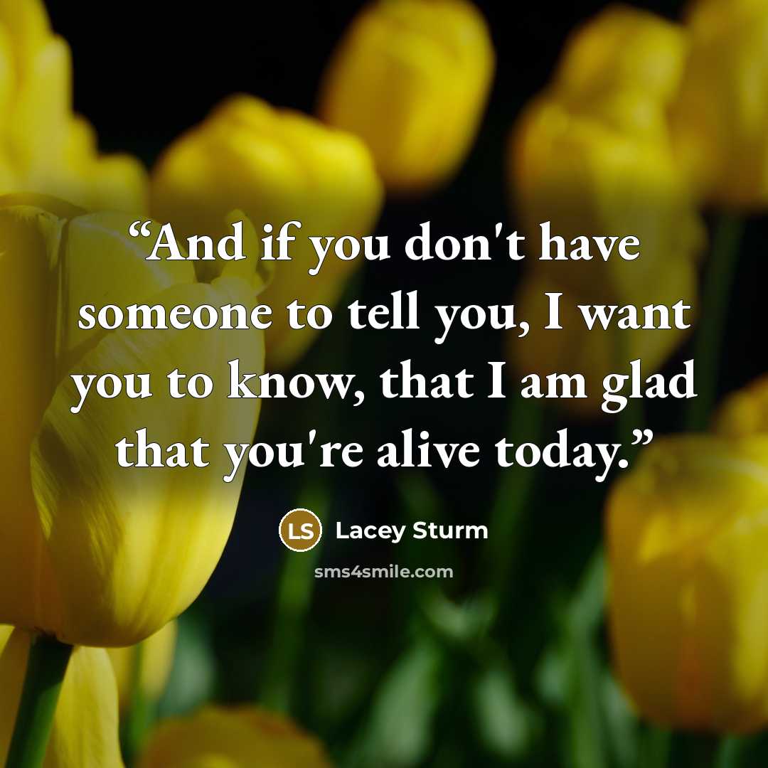 “And if you don't have someone to tell you, I want you to know, that I am glad that you're alive today.” quote by Lacey Sturm