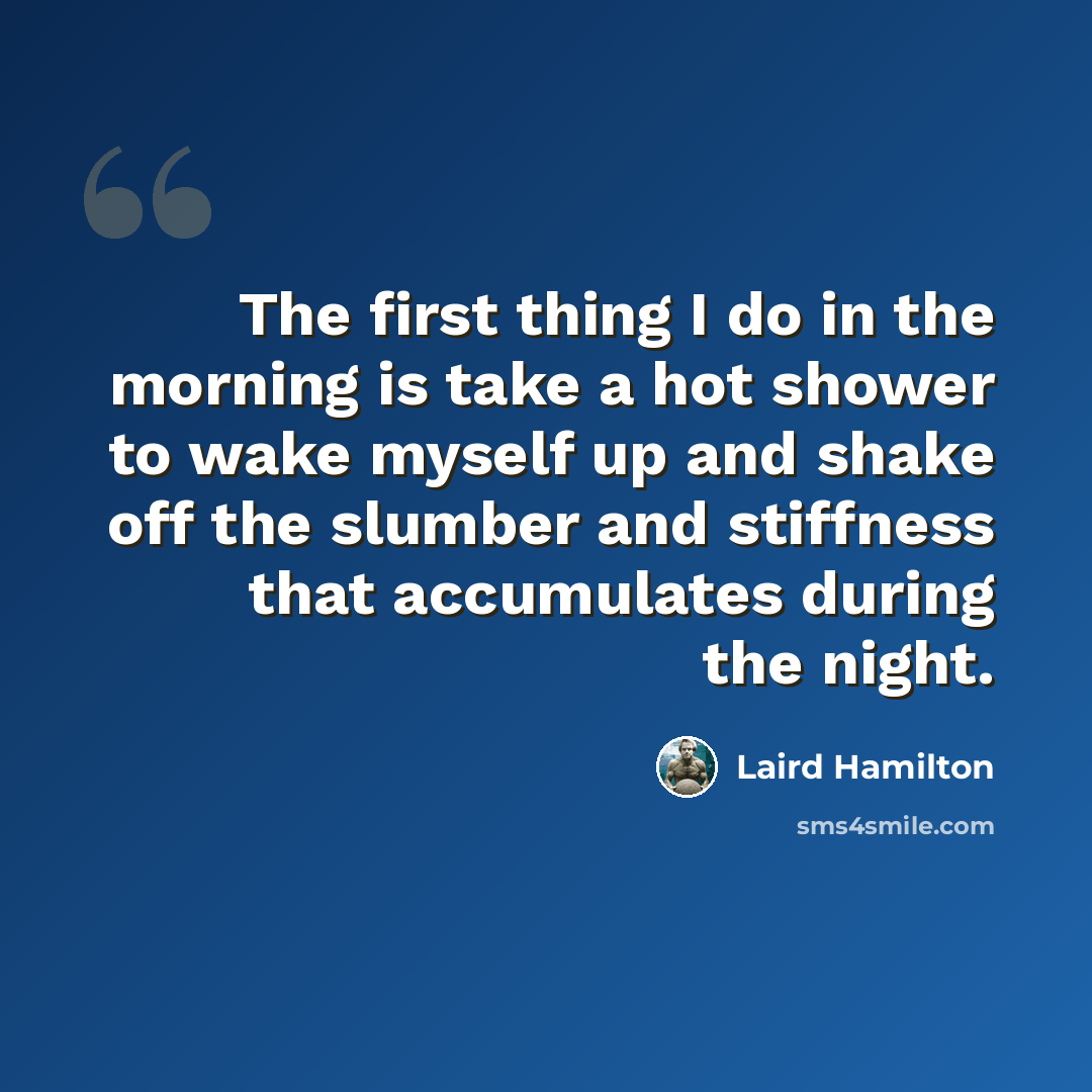 “The first thing I do in the morning is take a hot shower to wake myself up and shake off the slumber and stiffness that accumulates during the night.” quote by Laird Hamilton