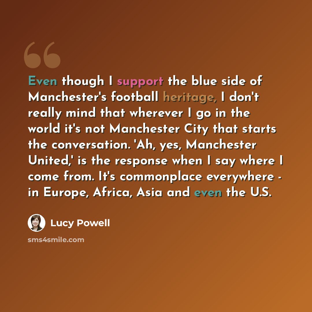 “Even though I support the blue side of Manchester's football heritage, I don't really mind that wherever I go in the world it's not Manchester City that starts the conversation. 'Ah, yes, Manchester United,' is the response when I say where I come from. It's commonplace everywhere - in Europe…” quote by Lucy Powell