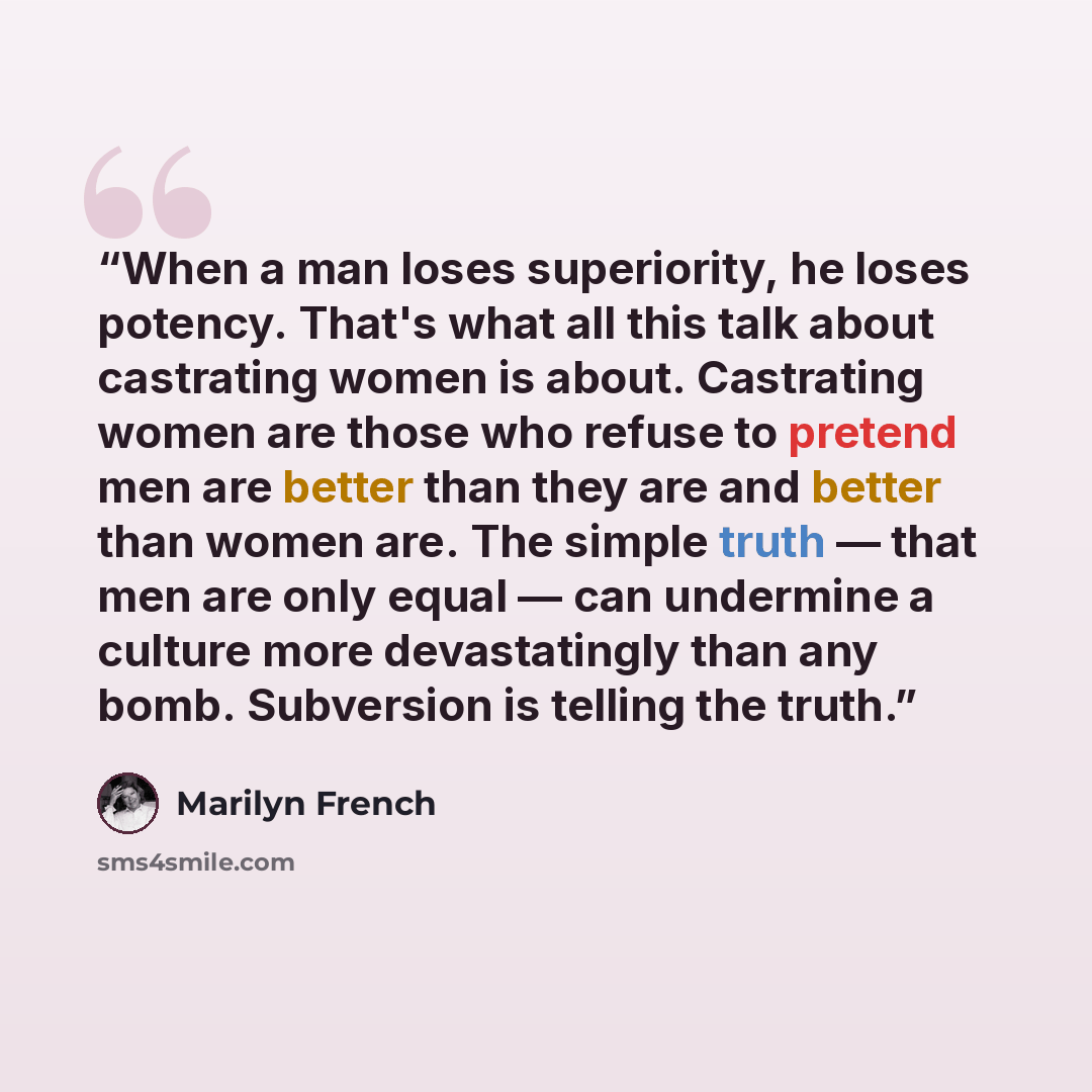 “When a man loses superiority, he loses potency. That's what all this talk about castrating women is about. Castrating women are those who refuse to pretend men are better than they are and better than women are. The simple truth — that men are only equal — can undermine a culture more…” quote by Marilyn French