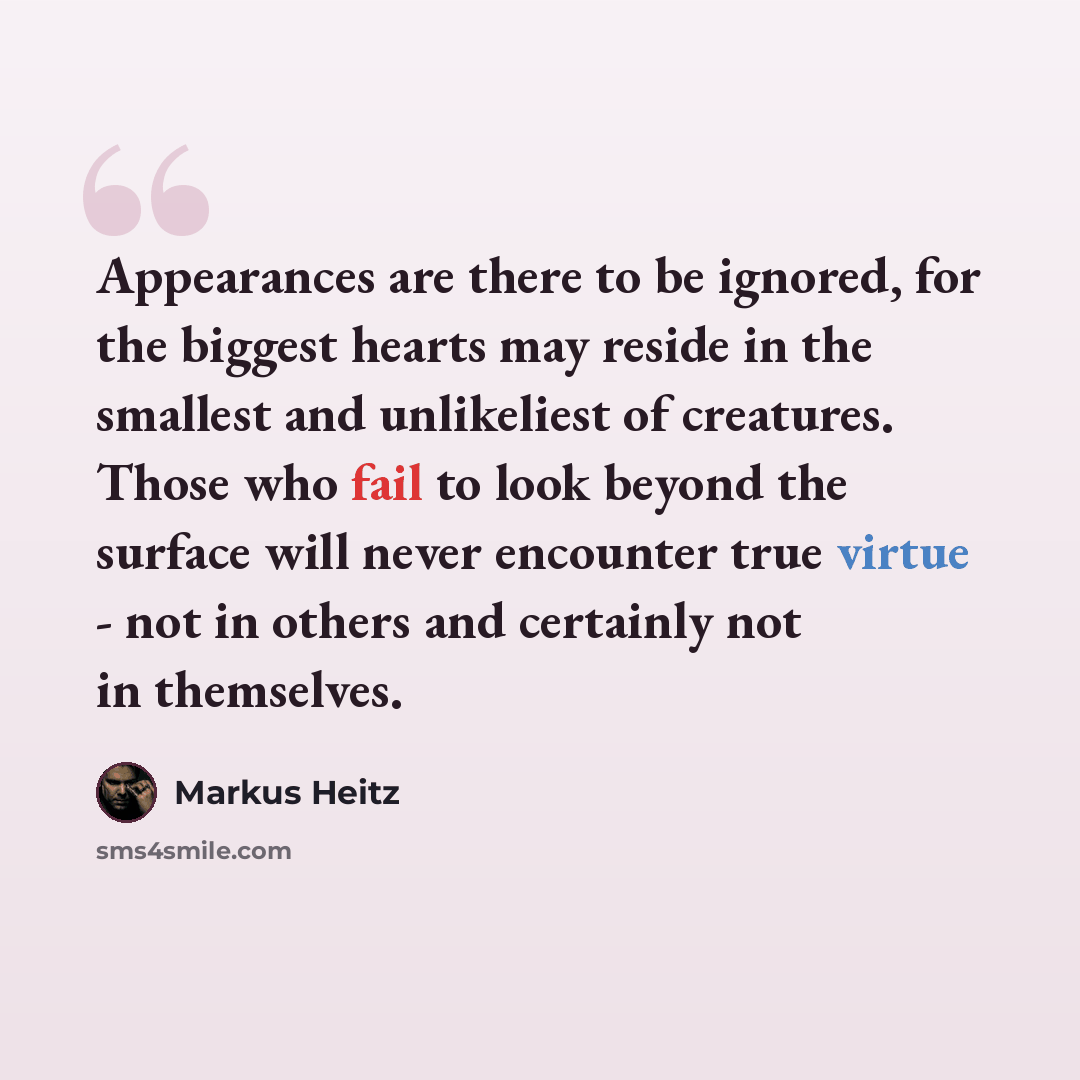“Appearances are there to be ignored, for the biggest hearts may reside in the smallest and unlikeliest of creatures. Those who fail to look beyond the surface will never encounter true virtue - not in others and certainly not in themselves.” quote by Markus Heitz