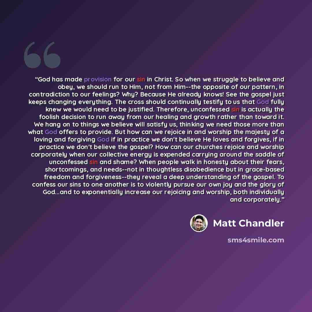 “God has made provision for our sin in Christ. So when we struggle to believe and obey, we should run to Him, not from Him--the opposite of our pattern, in contradiction to our feelings? Why? Because He already knows! See the gospel just keeps changing everything. The cross should continually…” quote by Matt Chandler