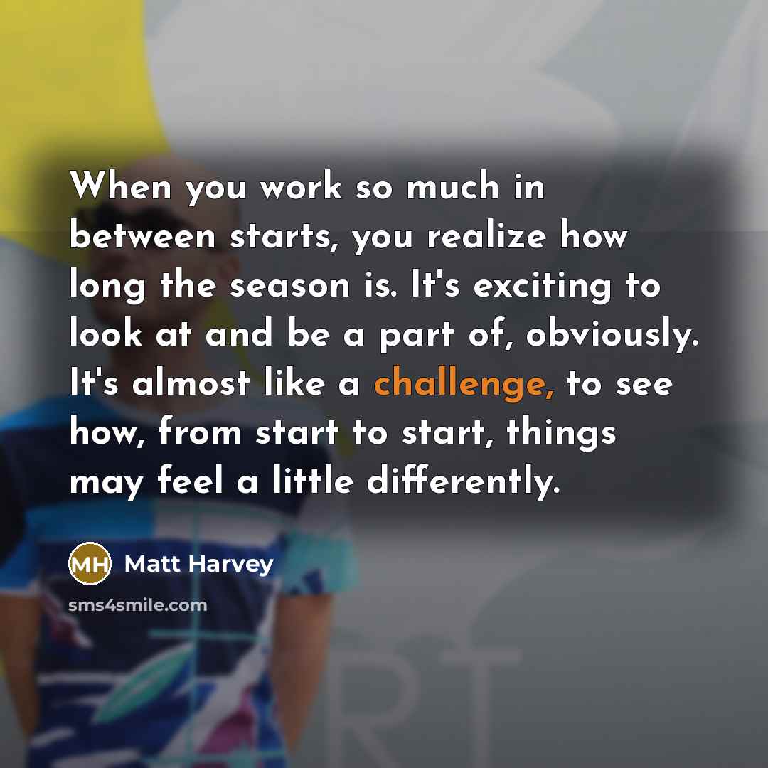 “When you work so much in between starts, you realize how long the season is. It's exciting to look at and be a part of, obviously. It's almost like a challenge, to see how, from start to start, things may feel a little differently.” quote by Matt Harvey