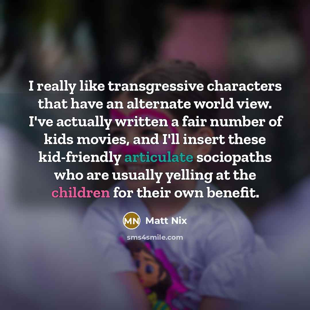 “I really like transgressive characters that have an alternate world view. I've actually written a fair number of kids movies, and I'll insert these kid-friendly articulate sociopaths who are usually yelling at the children for their own benefit.” quote by Matt Nix