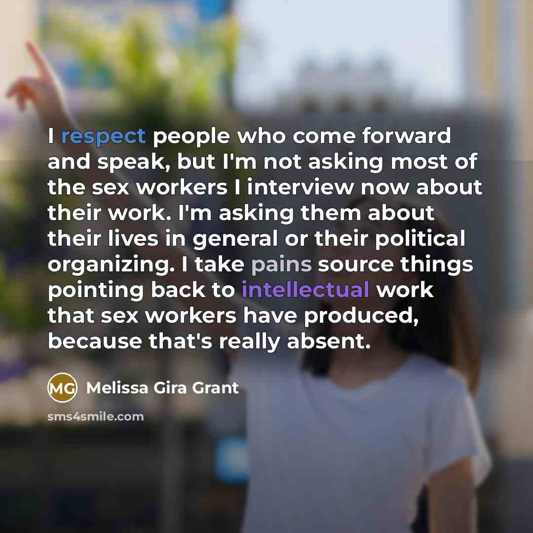 “I respect people who come forward and speak, but I'm not asking most of the sex workers I interview now about their work. I'm asking them about their lives in general or their political organizing. I take pains source things pointing back to intellectual work that sex workers have produced…” quote by Melissa Gira Grant