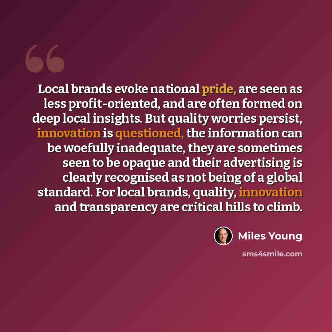“Local brands evoke national pride, are seen as less profit-oriented, and are often formed on deep local insights. But quality worries persist, innovation is questioned, the information can be woefully inadequate, they are sometimes seen to be opaque and their advertising is clearly recognised as…” quote by Miles Young