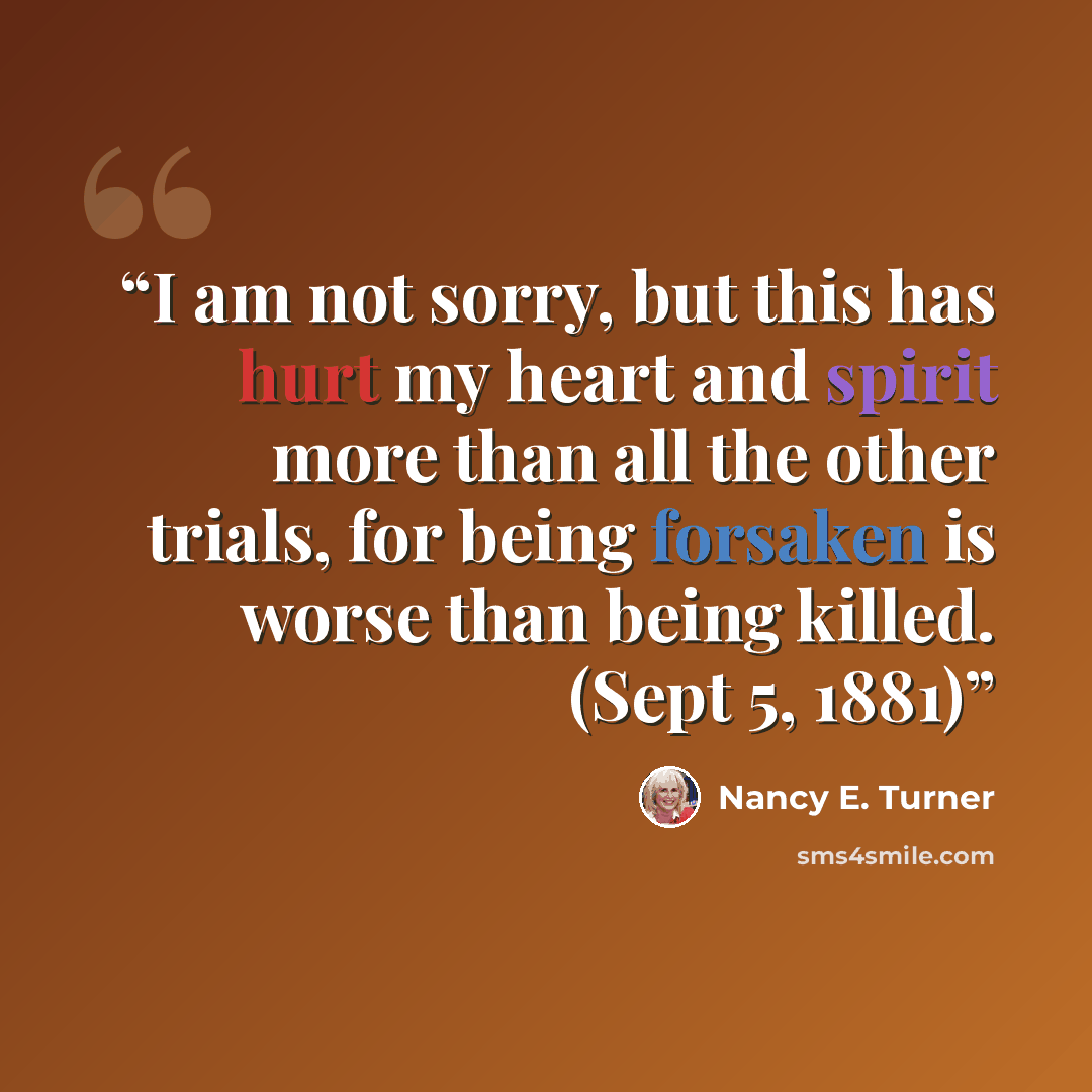 “I am not sorry, but this has hurt my heart and spirit more than all the other trials, for being forsaken is worse than being killed. (Sept 5, 1881)” quote by Nancy E. Turner