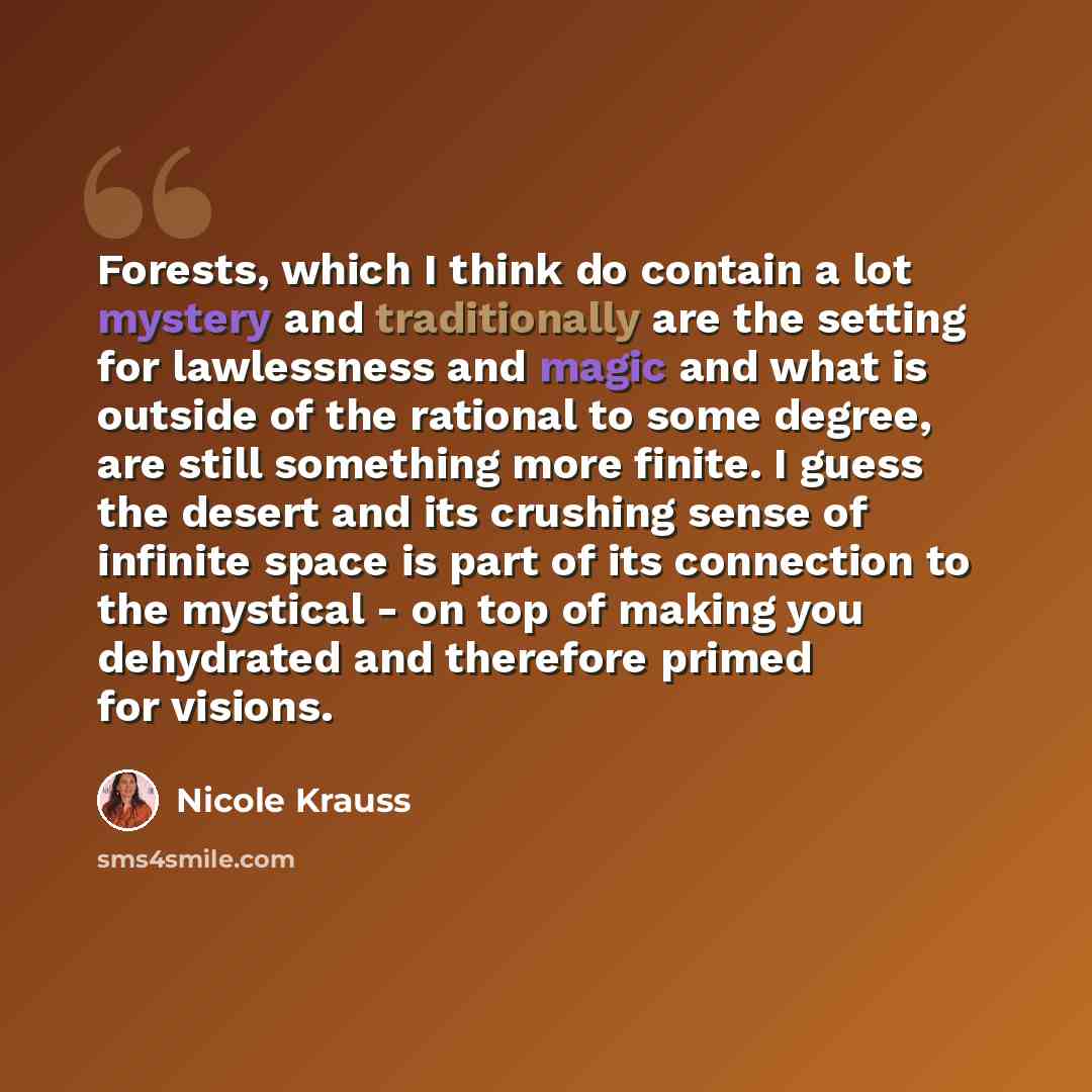 “Forests, which I think do contain a lot mystery and traditionally are the setting for lawlessness and magic and what is outside of the rational to some degree, are still something more finite. I guess the desert and its crushing sense of infinite space is part of its connection to the mystical…” quote by Nicole Krauss