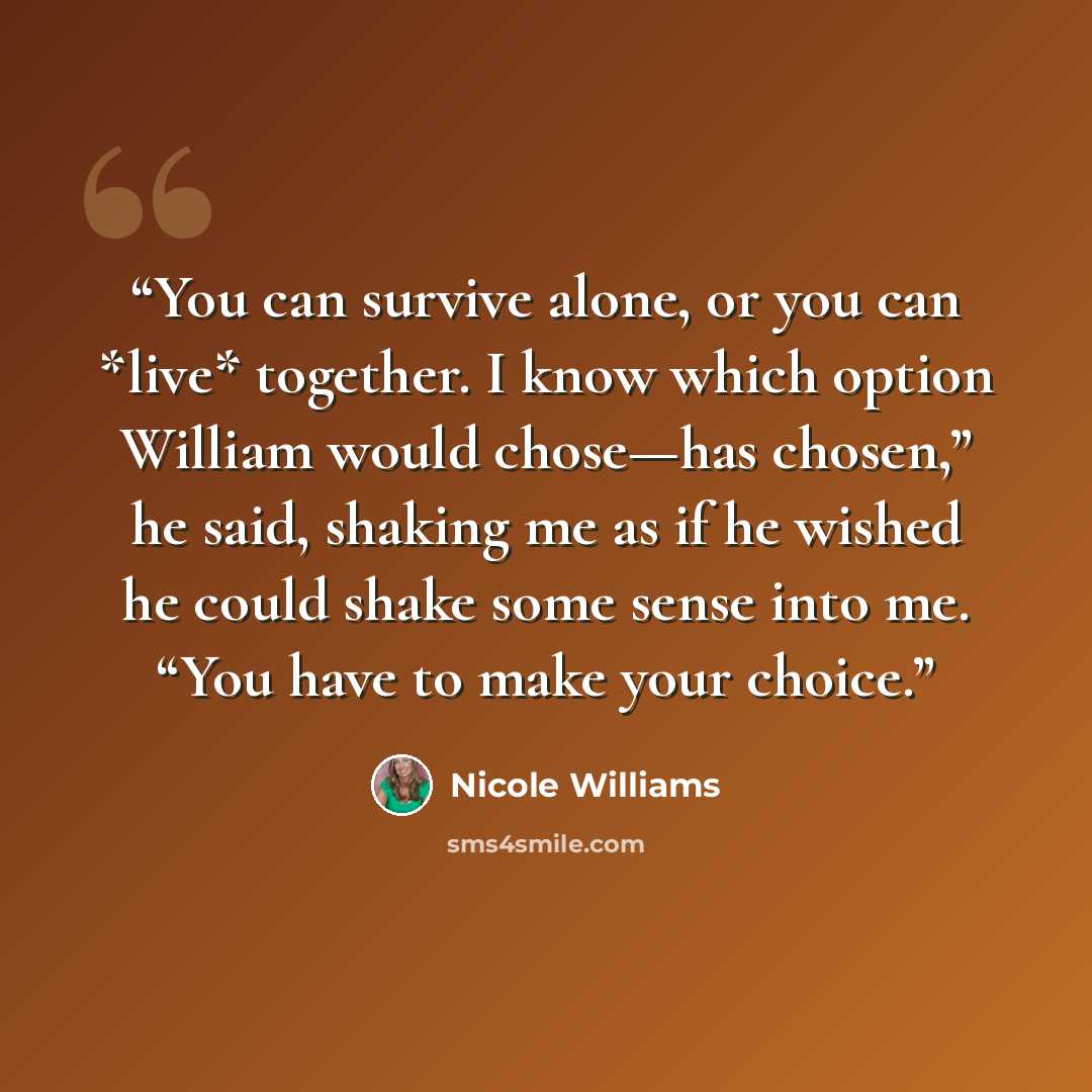 “You can survive alone, or you can *live* together. I know which option William would chose—has chosen,” he said, shaking me as if he wished he could shake some sense into me. “You have to make your choice.” quote by Nicole Williams