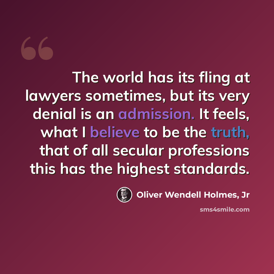 “The world has its fling at lawyers sometimes, but its very denial is an admission. It feels, what I believe to be the truth, that of all secular professions this has the highest standards.” quote by Oliver Wendell Holmes, Jr