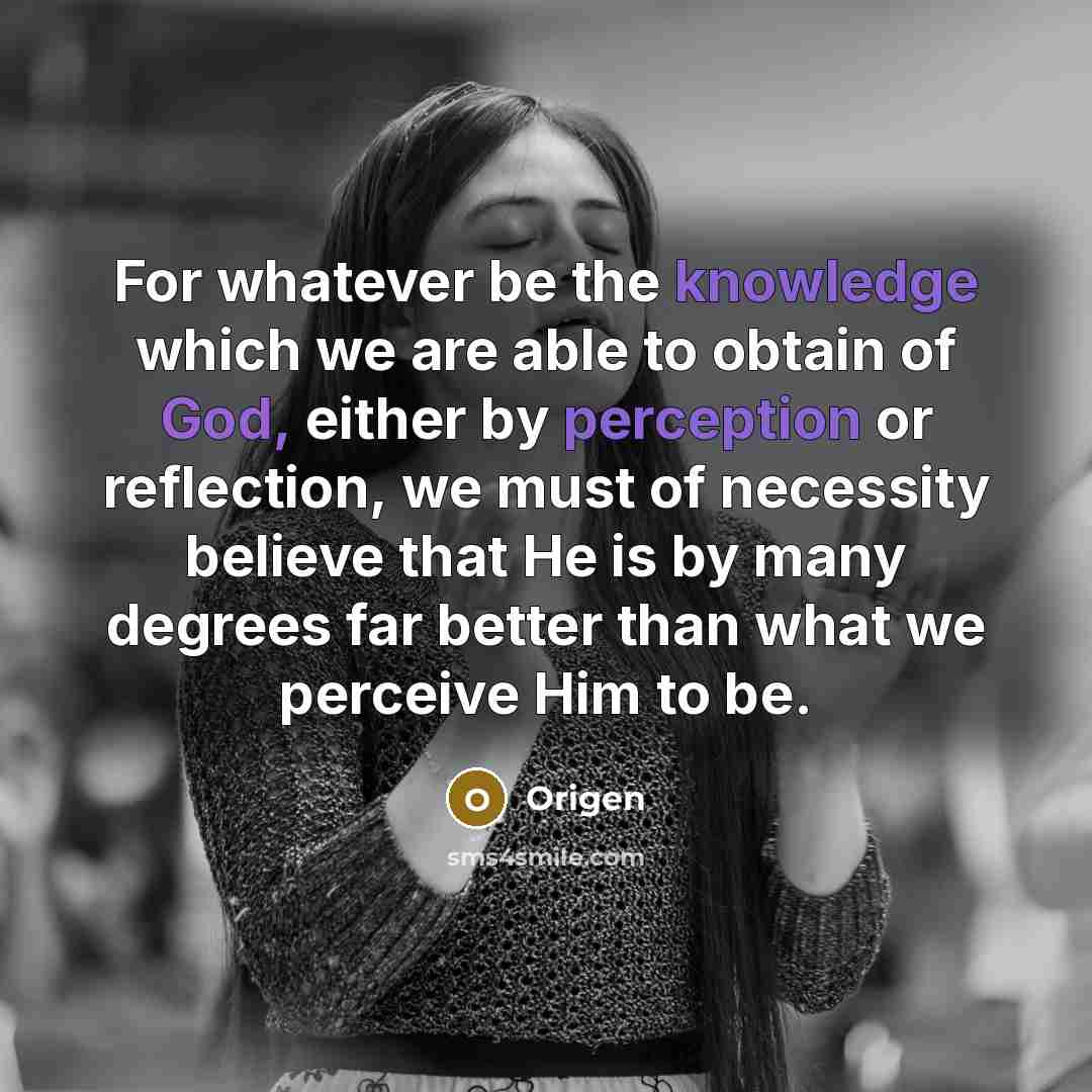 “For whatever be the knowledge which we are able to obtain of God, either by perception or reflection, we must of necessity believe that He is by many degrees far better than what we perceive Him to be.” quote by Origen